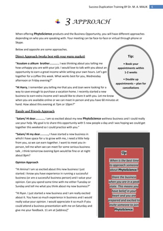6Success Duplication Training BY Dr. M. A. MALIK
Tip:
• Book your
appointments within
1-2 weeks
• Double up
appointments – plan for
cancellations
3 APPROACH
When offering PhytoScience products and the Business Opportunity, you will have different approaches
depending on who you are speaking with. Your meeting can be face-to-face or virtual through phone or
Skype.
Below and opposite are some approaches.
Direct Approach (works best with your warm market)
“Assalam o alikum brother..........., I was thinking about you telling me
how unhappy you are with your job. I would love to talk with you about an
opportunity to earn a great income while setting your own hours. Let’s get
together for a coffee this week. What works best for you, Wednesday
afternoon or Friday evening?”
“Hi Harry, I remember you telling me that you and Joan were looking for a
way to save enough to purchase a vacation home. I recently started a new
business to earn extra income and I would like to share it with you. Let me know
when you are available online or we can meet in person and you have 60 minutes at
hand. How about this evening at 7pm or 10pm?”
Family and Friends Approach
“Salam/ Hi dear..........., I am so excited about my new PhytoScience wellness business and I could really
use your help. My goal is to share this opportunity with 5 new people a day and I was hoping we could get
together this weekend so I could practice with you.”
“Salam/ Hi my dear.........., I have started a new business in
which I have space for u to grow with me, i need a little help
from you, so we can earn together. I want to meet you in-
person, tell me when we can meet for some serious business
talk , i think tomorrow evening 6pm would be fine or at night
about 8pm?
Opinion Approach
“Hi Amina! I am so excited about this new business I just
started. I know you have experience in running a successful
business (or are a successful business person) and I value your
opinion. Can you spend some time with me either Tuesday or
Sunday and tell me what you think about my new business?”
“Hi Ryan. I just started a new business and I am really excited
about it. You have so much experience in business and I would
really value your opinion. I would appreciate it so much if you
could attend a business presentation with me on Saturday and
give me your feedback. 11 am at [address]”
Tip:
When is the best time
to approach someone
about PhytoScience?
Share the business
when you are in a peak
state. This means you
have belief in your
heart and you are
prepared and excited to
invite someone to join
PhytoScience.
 