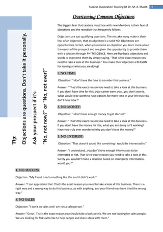 9Success Duplication Training BY Dr. M. A. MALIK
Tip:
Objectionsarequestions.Don’ttakeitpersonally.
Askyourprospectifit’s:
“No,notnow?”or“No,notever?”
Overcoming Common Objections
The biggest fear that Leaders must face with new Members is their fear of
objections and the rejection that frequently follows.
Objections are just qualifying questions. The mistake many make is their
fear of an objection, that an objection is a solid NO. Objections are
opportunities. In fact, when you receive an objection you learn more about
the needs of the prospect and are given the opportunity to provide them
with a solution through PHYTOSCIENCE. Here are five basic objections and
words to overcome them by simply saying, "That is the exact reason you
need to take a look at this business." You make their objection a REASON
for looking at what you are doing!
1. No Time:
Objection: "I don't have the time to consider this business."
Answer: “That's the exact reason you need to take a look at this business.
If you don't have time for this, your career owns you...you don't own it.
What would it be worth to have options for more time in your life that you
don't have now?"
2. No Money:
Objection: "I don't have enough money to get started."
Answer: “That's the exact reason you need to take a look at this business.
If you don't have the money for this, what you are doing isn't working!
Have you truly ever wondered why you don't have the money?"
3. No Interest:
Objection: "That doesn't sound like something I would be interested in."
Answer: "I understand...you don't have enough information to be
interested or not. That is the exact reason you need to take a look at this.
Surely you wouldn't make a decision based on incomplete information,
would you?"
4. No Success:
Objection: "My friend tried something like this and it didn't work."
Answer: “I can appreciate that. That's the exact reason you need to take a look at this business. There is a
right way and a wrong way to do this business, as with anything, and your friend may have tried the wrong
way."
5. No Sales:
Objection: "I don't do sales and I am not a salesperson."
Answer: “Great! That’s the exact reason you should take a look at this. We are not looking for sales people.
We are looking for folks who like to help people and share ideas with them.”
 