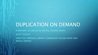 DUPLICATION ON DEMAND
A NEW WAY TO CIRCULATE DIGITAL TALKING BOOKS
SCOTT SCHOLZ
DIRECTOR, NEBRASKA LIBRARY COMMISSION TALKING BOOK AND
BRAILLE SERVICE
 