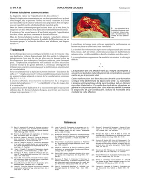 33-015-A-35 DUPLICATIONS COLIQUES Radiodiagnostic 
Formes tubulaires communicantes 
Le diagnostic repose sur l’opacification des deux côlons [5]. 
Quand la duplication communique par son bout proximal avec un bout 
distal borgne, elle se présente comme une masse contenant de l’air et 
des stercolithes sur le cliché d’abdomen sans préparation. Elle est le plus 
souvent opacifiée sur les clichés tardifs du transit du grêle. 
Dans les formes communiquant par les deux bouts ou le bout distal, le 
diagnostic est très difficile et la duplication habituellement méconnue. 
L’existence d’un second anus ou d’une fistule nécessite l’opacification 
des deux côlons par deux contrastes de densité différente. 
Dans les formes tubulaires isolées, les examens s’attachent à éliminer 
une cause beaucoup plus fréquente, la maladie de Hirschsprung, par un 
lavement opaque, la recherche du réflexe anal inhibiteur, une biopsie 
rectale [16]. 
Traitement 
Lésion bénigne pouvant se compliquer et mettre en jeu le pronostic vital, 
une duplication colique diagnostiquée doit être opérée. Le diagnostic 
préopératoire, bien que de plus en plus souvent évoqué grâce au 
développement des techniques d’imagerie médicale, reste rarement 
posé ; l’exploration peropératoire bien conduite est alors nécessaire 
avant de recourir à des gestes définitifs. La technique chirurgicale est 
tributaire des caractères anatomiques de la malformation, en particulier 
sa vascularisation. 
Si la vascularisation de la duplication permet rarement l’énucléation de 
celle-ci [16, 18], le plus souvent, l’exérèse complète nécessite une résection 
du segment colique adjacent en raison de la vascularisation commune 
(fig 8) [10, 12, 16, 17, 18]. 
L’exérèse subtotale, avec excision ou destruction de la muqueuse 
restante de la duplication [10, 12, 16, 18], est préférable s’il y a des risques liés 
à la topographie. 
L’anastomose côlon-duplication et la mucosectomie par stripping sont 
utilisées dans les formes tubulaires longues, pour éviter une résection 
colique trop importante [10, 16, 22]. 
La meilleure technique reste celle qui supprime la malformation en 
laissant en place un côlon sain, bien vascularisé. 
Les résultats du traitement des duplications coliques sont le plus souvent 
bons, mises à part les formes colorectales associées aux malformations 
urinaires et/ou vertébromédullaires dont les résultats sont décevants [6]. 
Les complications augmentent la mortalité et rendent la chirurgie 
difficile. 
• 
• • 
La duplication est une affection rare qui, malgré sa bénignité, a 
souvent une évolution naturelle grevée de complications pouvant 
mettre en jeu le pronostic vital. 
Cette malformation doit être discutée devant toute formation 
kystique intra-abdominale de découverte anté- ou postnatale. 
L’analyse échographique de la paroi kystique est un élément 
important d’orientation. Connaître les duplications digestives en 
général et coliques en particulier, c’est avant tout éviter d’omettre 
le diagnostic et, par conséquent, réduire la morbidité et la 
mortalité de cette affection. 
Références 
[1] Barr LL, Swischuk LE, Hayden K. Muscular rim sign in 
enteric duplication cysts. Scientific Exibits Pediatics, 
RSNA 74th. Scientific Assembly and Annual Meeting- 
1988. Radiology 1988 ; 169-463 
[2] Bremer JL. Diverticula and duplications of intestinal 
tract. Arch Pathol 1944 ; 38 : 238-240 
[3] Buchet R, Catalan Y, Richard P, Thorner M. Malforma-tions 
intestinales. Encycl Med Chir (Elsevier, Paris), 
Radiodiagnostic VI, 33-015-A-301989 : 1-5 
[4] Choo KL, Mark SD, Frank JD. Urodynamic evaluation 
of an infant with complete bladder and colonic duplica-tion, 
sacral dysgenesis and an imperforate anus. Br J 
Urol 1996 ; 77 : 749-750 
[5] Diard F, Chateil JF, Moinard M. Duplications digesti-ves. 
Bordeaux : Université Bordeaux 2, 1990 : 1-30 
[6] Dominguez R, Rott J, Castillo M, Pittaluga RR, Cor-riere 
JN. Caudal duplication syndrome. Am J Dis Child 
1993 ; 147 : 1048-1052 
[7] Favara BE, Franciosi RA, Akers DR. Enteric duplica-tion 
thirty-seven cases: a vascular theory of pathogen-esis. 
Am J Child 1971 ; 122 : 501-506 
[8] Gross RE, Holcomb GW, Farber S. Duplication of the 
alimentary tract. Pediatrics 1952 ; 9 : 449-468 
[9] Lewis FT, Thyng FW. Regular occurrence of intestinal 
diverticula in embryos of pig, rabbit and man. Am J 
Anat 1908 ; 7 : 505-519 
[10] Lister J, Vaos GC. Duplication of alimentary tract. In : 
Spitz L, Nixon HH eds. Rob and Smith’s operative sur-gery. 
Pediatric surgery (4th ed). London : Butterworth 
and co, 1988 : 317-323 
[11] McNeill SA, Rance CH, Stewart RJ. Fecolith impaction 
in a duplex vermiform appendix: an unusual presenta-tion 
of colonic duplication. J Pediatr Surg 1996 ; 31 : 
1435-1437 
[12] Nihoul Fekte C. Duplications digestives. In : Pellerin D 
ed. Techniques de chirurgie pédiatrique. Paris : Mas-son, 
1978 : 406-412 
[13] Payne CE, Deshon GE Jr, Kroll JD, Sumfest J. Colonic 
duplication: an unusual cause of enterovesical fistula. 
Urology 1995 ; 46 : 726-728 
[14] Ravitch MM. Hindgut duplication doubling of the colon 
and genital and urinary tracts. Ann Surg 1953 ; 137 : 
588-601 
[15] Sakiyama T, Tabata H, Nishimata Y, Nishimata H, 
Arima T, Maenohara S. Duplication of ascending colon 
with heterotopic gastric mucosa-report of a case. Nip-pon 
Shokakibyo Gakkai Zasshi 1995 ; 92 : 241-245 
[16] Sapin E. Duplications digestives. In : Helardot P, ed. 
Chirurgie digestive de l’enfant. Paris : Doin, 1990 : 
65-83 
[17] Shimizu T, Mizobuchi M, Yamashiro Y, Yabuta K, Fuku-naga 
K et al. Case of the month. Colonic duplication. 
Eur J Pediatr 1995 ; 154 : 863-864 
[18] Stringer MD, Spitz L, Abel R, Kiely E, Drake DP, 
Agrawal M et al. Management of alimentary tract dupli-cation 
in children. Br J Surg 1995 ; 82 : 74-78 
[19] Stylianos S, Berdon WE, Hicks BA, Weiswasser J, Pe-rzin 
KH. Complex colon duplication mimicking an ob-stracted 
non-functioning kidney in a newborn with im-perforate 
anus and spinal dysraphism. Pediatr Radiol 
1995 ; 25 : 269-271 
[20] Veeneklaas GM. Pathogenesis of intrathoracic gastro-genic 
cysts.Am J Dis Child 1952 ; 83 : 500-507 
[21] Weber HM, Dixon CF. Duplication of entire large intes-tine. 
Am J Radiol 1946 ; 55 : 319-324 
[22] Wrenn EL. Alimentary tract duplication. In : Ashcraft 
KW, Holder JM eds. Atlas of pediatric surgery (2nd ed). 
Philadelphia : WB Saunders, 1993 : 421-434 
[23] Zaanouni K, Leymarie JP, Grellet J. Duplication coli-que 
découverte chez l’adulte. J Radiol 1993 ; 74 : 
17-19 
8 Vue opératoire de la 
duplication kystique avec 
le segment colique adja-cent 
; la malformation est 
libérée de ses adhéren-ces. 
page 4 
