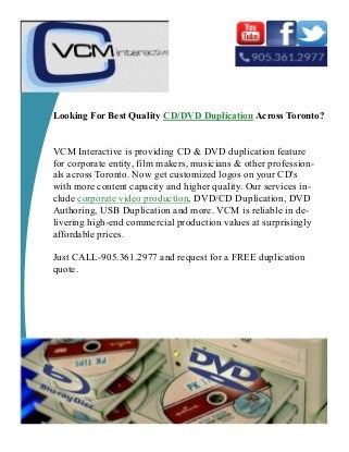 Looking For Best Quality CD/DVD Duplication Across Toronto?
VCM Interactive is providing CD & DVD duplication feature
for corporate entity, film makers, musicians & other profession-
als across Toronto. Now get customized logos on your CD's
with more content capacity and higher quality. Our services in-
clude corporate video production, DVD/CD Duplication, DVD
Authoring, USB Duplication and more. VCM is reliable in de-
livering high-end commercial production values at surprisingly
affordable prices.
Just CALL-905.361.2977 and request for a FREE duplication
quote.
 