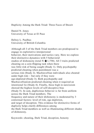 Duplicity Among the Dark Triad: Three Faces of Deceit
Daniel N. Jones
University of Texas at El Paso
Delroy L. Paulhus
University of British Columbia
Although all 3 of the Dark Triad members are predisposed to
engage in exploitative interpersonal
behavior, their motivations and tactics vary. Here we explore
their distinctive dynamics with 5 behavioral
studies of dishonesty (total N � 1,750). All 3 traits predicted
cheating on a coin-flipping task when there
was little risk of being caught (Study 1). Only psychopathy
predicted cheating when punishment was a
serious risk (Study 2). Machiavellian individuals also cheated
under high risk— but only if they were
ego-depleted (Study 3). Both psychopathy and
Machiavellianism predicted cheating when it required an
intentional lie (Study 4). Finally, those high in narcissism
showed the highest levels of self-deceptive bias
(Study 5). In sum, duplicitous behavior is far from uniform
across the Dark Triad members. The
frequency and nature of their dishonesty is moderated by 3
contextual factors: level of risk, ego depletion,
and target of deception. This evidence for distinctive forms of
duplicity helps clarify differences among
the Dark Triad members as well as illuminating different shades
of dishonesty.
Keywords: cheating, Dark Triad, deception, honesty
 