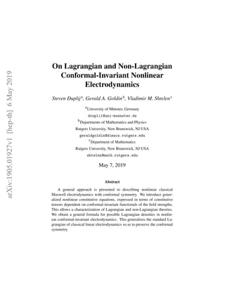 arXiv:1905.01927v1[hep-th]6May2019
On Lagrangian and Non-Lagrangian
Conformal-Invariant Nonlinear
Electrodynamics
Steven Duplija
, Gerald A. Goldinb
, Vladimir M. Shtelenc
a
University of M¨unster, Germany
douplii@uni-muenster.de
b
Departments of Mathematics and Physics
Rutgers University, New Brunswick, NJ USA
geraldgoldin@dimacs.rutgers.edu
c
Department of Mathematics
Rutgers University, New Brunswick, NJ USA
shtelen@math.rutgers.edu
May 7, 2019
Abstract
A general approach is presented to describing nonlinear classical
Maxwell electrodynamics with conformal symmetry. We introduce gener-
alized nonlinear constitutive equations, expressed in terms of constitutive
tensors dependent on conformal-invariant functionals of the ﬁeld strengths.
This allows a characterization of Lagrangian and non-Lagrangian theories.
We obtain a general formula for possible Lagrangian densities in nonlin-
ear conformal-invariant electrodynamics. This generalizes the standard La-
grangian of classical linear electrodynamics so as to preserve the conformal
symmetry.
 