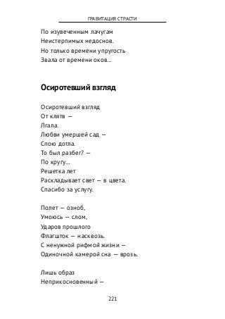 По изувеченным лачугам
Неистерпимых недоснов.
Но только времени упругость
Звала от времени оков…
Осиротевший взгляд
Осиротевший взгляд
От клятв —
Лгала.
Любви умершей сад —
Спою дотла.
То был разбег? —
По кругу…
Решетка лет
Раскладывает свет — в цвета.
Спасибо за услугу.
Полет — озноб,
Умоюсь — слом,
Ударов прошлого
Флагшток — насквозь.
С ненужной рифмой жизни —
Одиночной камерой сна — врозь.
Лишь образ
Неприкосновенный —
221
ГРАВИТАЦИЯ СТРАСТИ
 