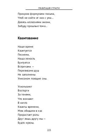 Прикрою формулами письма,
Чтоб не сойти от них с ума…
Давясь иллюзиями жизни,
Забуду прошлые тома…
Квантование
Наше время
Квантуется
Песнями,
Наша леность
Бунтуется
Встречами —
Переливами душ
Не заполнены
Унисоном поющие сны.
Ускользают
Восторги
За тенями,
Что вонзают
В ничто
Кванты времени,
Меж обидами в нас
Прорастает роль:
Друг лишь другу мы —
Будто нужны.
223
ГРАВИТАЦИЯ СТРАСТИ
 