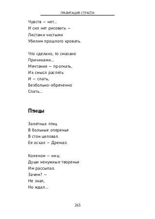 Чувств — нет…
И сил нет рисовать —
Листами чистыми
Убелим прошлого кровать.
Что сделано, то смазано
Причинами…
Мечтания — прогнать,
Их смысл распять
И — спать,
Безбольно-обреченно
Спать…
Птицы
Залетных птиц
В больные оперенья
В стон целовал.
Ее оскал — Дремал.
Коленом — ниц:
Души ненужные творенья
Им рассыпал.
Зачем? —
Не знал,
Но ждал…
263
ГРАВИТАЦИЯ СТРАСТИ
 