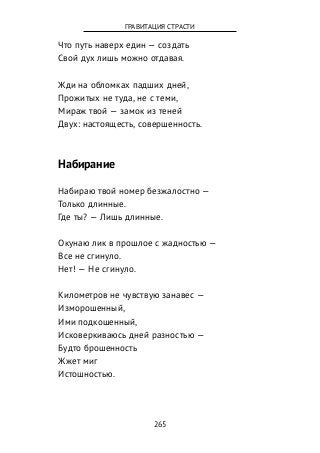 Что путь наверх един — создать
Свой дух лишь можно отдавая.
Жди на обломках падших дней,
Прожитых не туда, не с теми,
Мираж твой — замок из теней
Двух: настоящесть, совершенность.
Набирание
Набираю твой номер безжалостно —
Только длинные.
Где ты? — Лишь длинные.
Окунаю лик в прошлое с жадностью —
Все не сгинуло.
Нет! — Не сгинуло.
Километров не чувствую занавес —
Изморошенный,
Ими подкошенный,
Исковеркиваюсь дней разностью —
Будто брошенность
Жжет миг
Истошностью.
265
ГРАВИТАЦИЯ СТРАСТИ
 