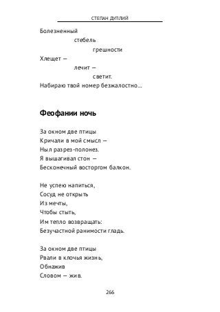 Болезненный
стебель
грешности
Хлещет —
лечит —
светит.
Набираю твой номер безжалостно…
Феофании ночь
За окном две птицы
Кричали в мой смысл —
Ныл разрез-полонез.
Я вышагивал стон —
Бесконечный восторгом балкон.
Не успею напиться,
Сосуд не открыть
Из мечты,
Чтобы стыть,
Им тепло возвращать:
Безучастной ранимости гладь.
За окном две птицы
Рвали в клочья жизнь,
Обнажив
Словом — жив.
266
СТЕПАН ДУПЛИЙ
 