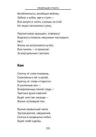Безоблачность, всеобщая любовь,
Забота о зубах, еде и стуле —
Все кануло в ничто, сколько ни стой
На лицах незнакомых улиц.
Прилипчивое «раньше», отвяжись!
Вздохнуть позволь ненужным настоящим.
Нет!
Жизнь не исполняется на бис.
Всю память — в прошлое:
За виртуальным счастьем.
Ком
Слепну от снов-пожарищ,
Сломленных лет и целей,
Крепну от слова «старость»
И разминаю ком —
Вскормленных пеной стада —
Тщетных души изделий:
Будет мне там награда —
Жизни истлевший том.
Выпью привычный запах
Трупов-долгов, свершений,
Слитых в нездешних пабах
Будто моей судьбы.
333
ГРАВИТАЦИЯ СТРАСТИ
 
