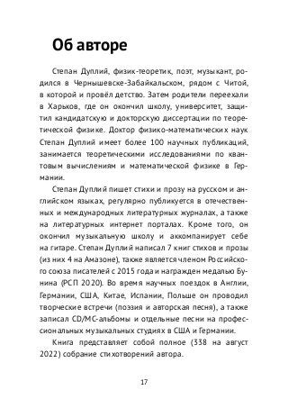 Об авторе
Степан Дуплий, физик-теоретик, поэт, музыкант, ро-
дился в Чернышевске-Забайкальском, рядом с Читой,
в которой и провёл детство. Затем родители переехали
в Харьков, где он окончил школу, университет, защи-
тил кандидатскую и докторскую диссертации по теоре-
тической физике. Доктор физико-математических наук
Степан Дуплий имеет более 100 научных публикаций,
занимается теоретическими исследованиями по кван-
товым вычислениям и математической физике в Гер-
мании.
Степан Дуплий пишет стихи и прозу на русском и ан-
глийском языках, регулярно публикуется в отечествен-
ных и международных литературных журналах, а также
на литературных интернет порталах. Кроме того, он
окончил музыкальную школу и аккомпанирует себе
на гитаре. Степан Дуплий написал 7 книг стихов и прозы
(из них 4 на Амазоне), также является членом Российско-
го союза писателей с 2015 года и награжден медалью Бу-
нина (РСП 2020). Во время научных поездок в Англии,
Германии, США, Китае, Испании, Польше он проводил
творческие встречи (поэзия и авторская песня), а также
записал CD/MC-альбомы и отдельные песни на профес-
сиональных музыкальных студиях в США и Германии.
Книга представляет собой полное (338 на август
2022) собрание стихотворений автора.
17
 