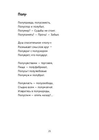 Полу-
Полуправда, полусовесть,
Полуспор и полубыт,
Полумир? — Судьбы не стоит.
Полупамять? — Прочь! — Забыл.
Душ спасительное «полу-»
Размывает смыслов круг —
Полувраг с полуукором
Полуврет, что полудруг.
Получувствами — торговля,
Пища — полуфабрикат,
Полусыт полулюбовью
Полумуж и полубрат.
Полувласть — полусвобода,
Стыдно всем — полумолчат.
Извратясь в полународы,
Полуспим — опять назад?…
21
 