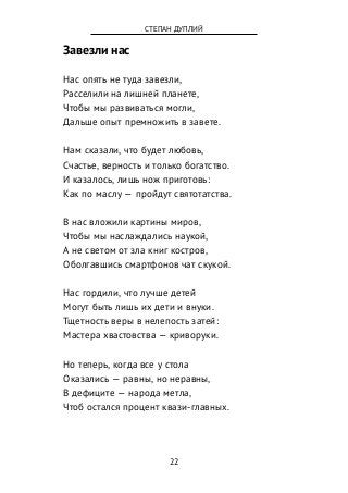 Завезли нас
Нас опять не туда завезли,
Расселили на лишней планете,
Чтобы мы развиваться могли,
Дальше опыт премножить в завете.
Нам сказали, что будет любовь,
Счастье, верность и только богатство.
И казалось, лишь нож приготовь:
Как по маслу — пройдут святотатства.
В нас вложили картины миров,
Чтобы мы наслаждались наукой,
А не светом от зла книг костров,
Оболгавшись смартфонов чат скукой.
Нас гордили, что лучше детей
Могут быть лишь их дети и внуки.
Тщетность веры в нелепость затей:
Мастера хвастовства — криворуки.
Но теперь, когда все у стола
Оказались — равны, но неравны,
В дефиците — народа метла,
Чтоб остался процент квази-главных.
22
СТЕПАН ДУПЛИЙ
 