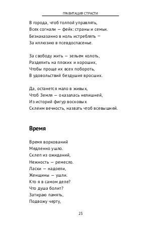 В города, чтоб толпой управлять,
Всех согнали — фейк: страны и семьи.
Безнаказанно в ноль истреблять —
За иллюзию в псевдоспасенье.
За свободу жить — зельем колоть,
Разделить на плохих и хороших,
Чтобы проще их всех побороть,
В удовольствий бездушия вросших.
Да, останется мало в живых,
Чтоб Земля — оказалась нелишней,
Из историй фигур восковых
Склеим вечность, назвать чтоб всевышней.
Время
Время воркований
Медленно ушло.
Склеп из ожиданий,
Нежность — ремесло.
Ласки — надоели,
Женщины — ушли.
Кто я в самом деле?
Что душа болит?
Затираю память,
Подвожу черту,
23
ГРАВИТАЦИЯ СТРАСТИ
 