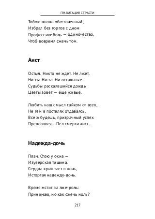 Тобою вновь обесточенный,
Избрал без торгов с дном
Профессию-боль — одиночество,
Чтоб вовремя сжечь том.
Аист
Остыл. Никто не ждет. Не лжет.
Ни ты. Ни та. Ни остальные…
Судьбы раскаявшийся дождь
Цветы зовет — еще живые.
Любить наш смысл тайком от всех,
Не тем в постелях отдаваясь,
Все ж будешь, призрачный успех
Превознося… Пел смерти аист…
Надежда-дочь
Плач. Стою у окна —
Изуверская тишина.
Сердца крик тает в ночь,
Исторгая надежду-дочь.
Время мстит за лже-роль:
Принимаю, но как сжечь ноль?
217
ГРАВИТАЦИЯ СТРАСТИ
 