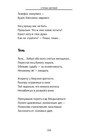 Телефон омертвел —
Будто близкими овдовел.
Ниц прошу вас не бить
Прошлым. Что ж мне навек остыть?
Крест несу в стон души.
Как не стратить? — Пиши, пиши…
Тень
Тень… Забыл обо всех спетых женщинах,
Перестал ниц бумагу марать.
Обожаю судьбу — за изменчивость,
Ненавижу её — ожидать.
Искричу у безумия кротости,
Разотру отраженье в окне
Той ладонью, что нежила волосы
Нелюбимых в разврата вине.
Прекращаю парить над бездыханным
Полем сдавленных низменным дел —
Позволяю стремленьям неистовым
Заслонить от сознанья удел.
218
СТЕПАН ДУПЛИЙ
 