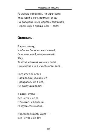Растворю непонятными строчками
Уходящий в ночь времени след,
На раскрашенных жертвах-обочинах
Перемножу с прощаньем — обет.
Оглянись
В крик шепчу,
Чтобы ты была насквозь моей,
Слишком моей, напрочь моей.
Жду
Зачатья желания жизни у дней,
Нищенства дней, скорбности дней.
Сотрясает без слез
Плач по той, что вознес —
Превратись же в нее,
Не разрушив полет.
У двери суета —
Все не та и не та.
Обнимись и прильни,
Разруби сплин обид.
Изревнованность жжет —
Все не тот и не тот.
219
ГРАВИТАЦИЯ СТРАСТИ
 