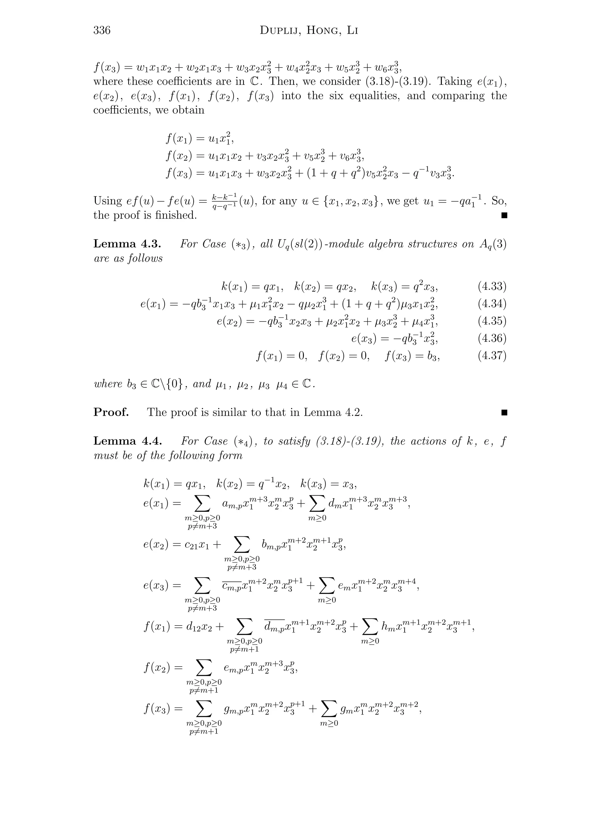 336 Duplij, Hong, Li
f(x3) = w1x1x2 + w2x1x3 + w3x2x2
3 + w4x2
2x3 + w5x3
2 + w6x3
3,
where these coeﬃcients are in C. Then, we consider (3.18)-(3.19). Taking e(x1),
e(x2), e(x3), f(x1), f(x2), f(x3) into the six equalities, and comparing the
coeﬃcients, we obtain
f(x1) = u1x2
1,
f(x2) = u1x1x2 + v3x2x2
3 + v5x3
2 + v6x3
3,
f(x3) = u1x1x3 + w3x2x2
3 + (1 + q + q2
)v5x2
2x3 − q−1
v3x3
3.
Using ef(u)−fe(u) = k−k−1
q−q−1 (u), for any u ∈ {x1, x2, x3}, we get u1 = −qa−1
1 . So,
the proof is ﬁnished.
Lemma 4.3. For Case (∗3), all Uq(sl(2))-module algebra structures on Aq(3)
are as follows
k(x1) = qx1, k(x2) = qx2, k(x3) = q2
x3, (4.33)
e(x1) = −qb−1
3 x1x3 + µ1x2
1x2 − qµ2x3
1 + (1 + q + q2
)µ3x1x2
2, (4.34)
e(x2) = −qb−1
3 x2x3 + µ2x2
1x2 + µ3x3
2 + µ4x3
1, (4.35)
e(x3) = −qb−1
3 x2
3, (4.36)
f(x1) = 0, f(x2) = 0, f(x3) = b3, (4.37)
where b3 ∈ C{0}, and µ1 , µ2 , µ3 µ4 ∈ C.
Proof. The proof is similar to that in Lemma 4.2.
Lemma 4.4. For Case (∗4), to satisfy (3.18)-(3.19), the actions of k, e, f
must be of the following form
k(x1) = qx1, k(x2) = q−1
x2, k(x3) = x3,
e(x1) =
m≥0,p≥0
p=m+3
am,pxm+3
1 xm
2 xp
3 +
m≥0
dmxm+3
1 xm
2 xm+3
3 ,
e(x2) = c21x1 +
m≥0,p≥0
p=m+3
bm,pxm+2
1 xm+1
2 xp
3,
e(x3) =
m≥0,p≥0
p=m+3
cm,pxm+2
1 xm
2 xp+1
3 +
m≥0
emxm+2
1 xm
2 xm+4
3 ,
f(x1) = d12x2 +
m≥0,p≥0
p=m+1
dm,pxm+1
1 xm+2
2 xp
3 +
m≥0
hmxm+1
1 xm+2
2 xm+1
3 ,
f(x2) =
m≥0,p≥0
p=m+1
em,pxm
1 xm+3
2 xp
3,
f(x3) =
m≥0,p≥0
p=m+1
gm,pxm
1 xm+2
2 xp+1
3 +
m≥0
gmxm
1 xm+2
2 xm+2
3 ,
 