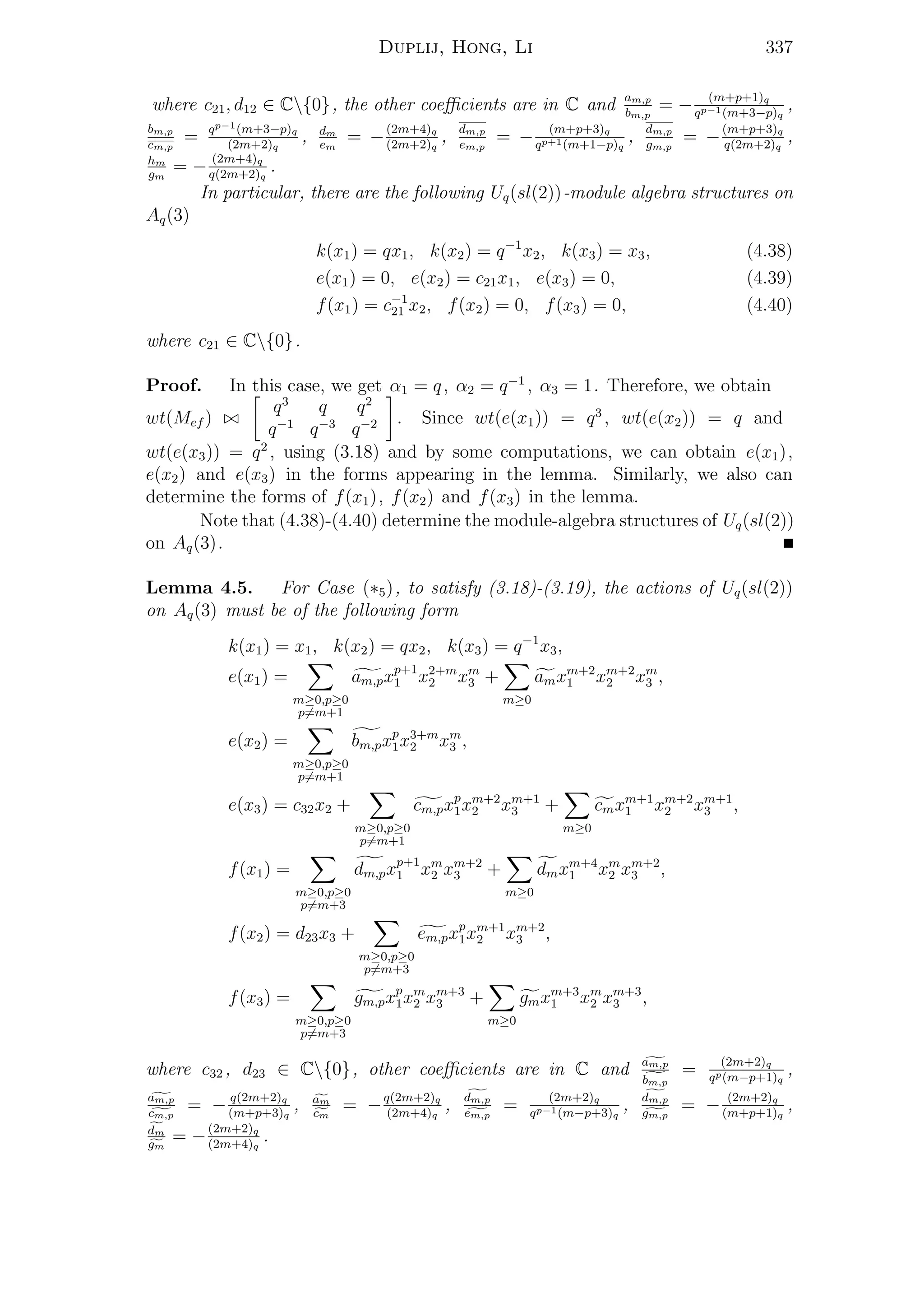 Duplij, Hong, Li 337
where c21, d12 ∈ C{0}, the other coeﬃcients are in C and am,p
bm,p
= − (m+p+1)q
qp−1(m+3−p)q
,
bm,p
cm,p
= qp−1(m+3−p)q
(2m+2)q
, dm
em
= −(2m+4)q
(2m+2)q
, dm,p
em,p
= − (m+p+3)q
qp+1(m+1−p)q
, dm,p
gm,p
= −(m+p+3)q
q(2m+2)q
,
hm
gm
= − (2m+4)q
q(2m+2)q
.
In particular, there are the following Uq(sl(2))-module algebra structures on
Aq(3)
k(x1) = qx1, k(x2) = q−1
x2, k(x3) = x3, (4.38)
e(x1) = 0, e(x2) = c21x1, e(x3) = 0, (4.39)
f(x1) = c−1
21 x2, f(x2) = 0, f(x3) = 0, (4.40)
where c21 ∈ C{0}.
Proof. In this case, we get α1 = q, α2 = q−1
, α3 = 1. Therefore, we obtain
wt(Mef )
q3
q q2
q−1
q−3
q−2 . Since wt(e(x1)) = q3
, wt(e(x2)) = q and
wt(e(x3)) = q2
, using (3.18) and by some computations, we can obtain e(x1),
e(x2) and e(x3) in the forms appearing in the lemma. Similarly, we also can
determine the forms of f(x1), f(x2) and f(x3) in the lemma.
Note that (4.38)-(4.40) determine the module-algebra structures of Uq(sl(2))
on Aq(3).
Lemma 4.5. For Case (∗5), to satisfy (3.18)-(3.19), the actions of Uq(sl(2))
on Aq(3) must be of the following form
k(x1) = x1, k(x2) = qx2, k(x3) = q−1
x3,
e(x1) =
m≥0,p≥0
p=m+1
am,pxp+1
1 x2+m
2 xm
3 +
m≥0
amxm+2
1 xm+2
2 xm
3 ,
e(x2) =
m≥0,p≥0
p=m+1
bm,pxp
1x3+m
2 xm
3 ,
e(x3) = c32x2 +
m≥0,p≥0
p=m+1
cm,pxp
1xm+2
2 xm+1
3 +
m≥0
cmxm+1
1 xm+2
2 xm+1
3 ,
f(x1) =
m≥0,p≥0
p=m+3
dm,pxp+1
1 xm
2 xm+2
3 +
m≥0
dmxm+4
1 xm
2 xm+2
3 ,
f(x2) = d23x3 +
m≥0,p≥0
p=m+3
em,pxp
1xm+1
2 xm+2
3 ,
f(x3) =
m≥0,p≥0
p=m+3
gm,pxp
1xm
2 xm+3
3 +
m≥0
gmxm+3
1 xm
2 xm+3
3 ,
where c32 , d23 ∈ C{0}, other coeﬃcients are in C and am,p
bm,p
= (2m+2)q
qp(m−p+1)q
,
am,p
cm,p
= − q(2m+2)q
(m+p+3)q
, am
cm
= −q(2m+2)q
(2m+4)q
, dm,p
em,p
= (2m+2)q
qp−1(m−p+3)q
, dm,p
gm,p
= − (2m+2)q
(m+p+1)q
,
dm
gm
= −(2m+2)q
(2m+4)q
.
 