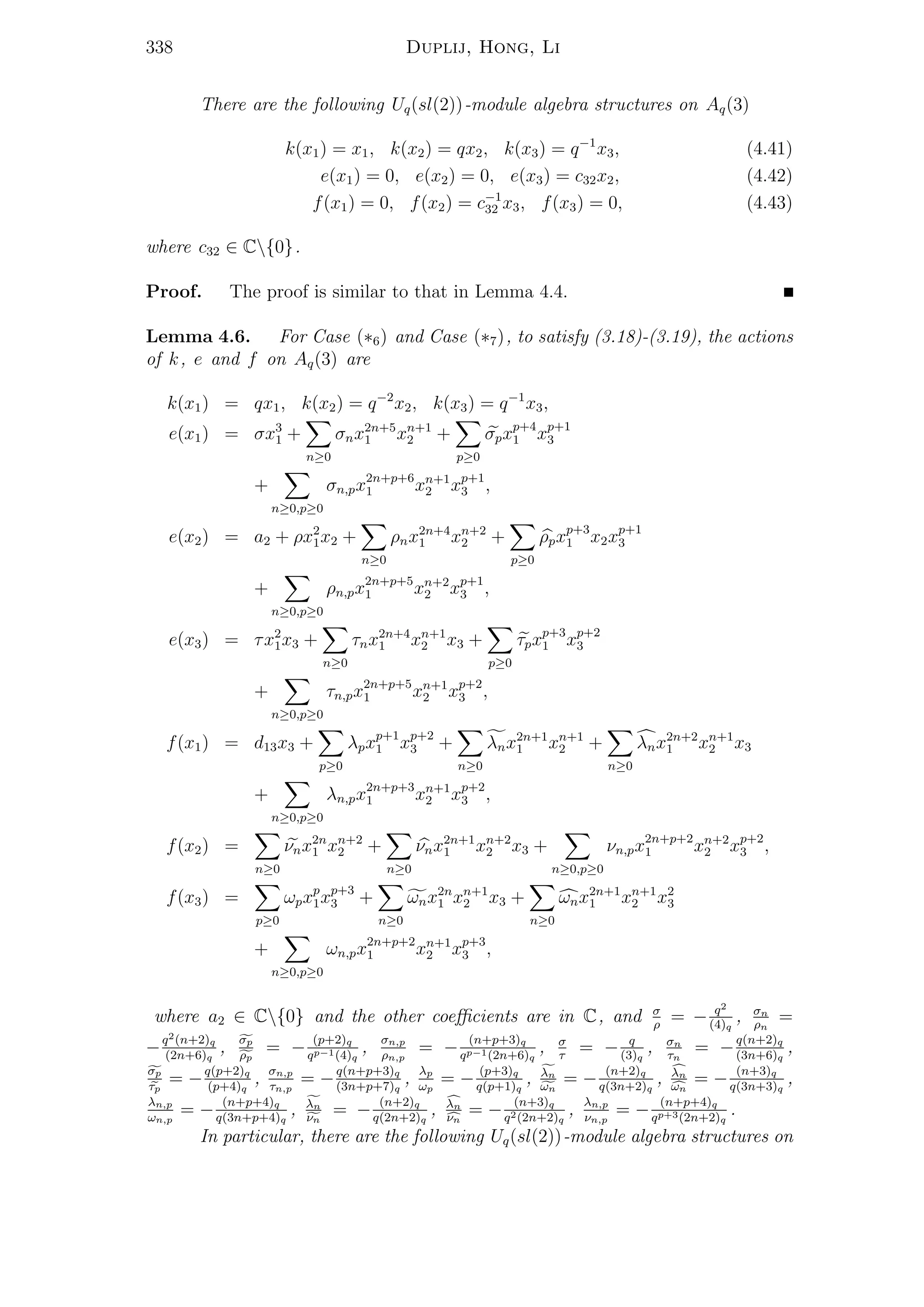 338 Duplij, Hong, Li
There are the following Uq(sl(2))-module algebra structures on Aq(3)
k(x1) = x1, k(x2) = qx2, k(x3) = q−1
x3, (4.41)
e(x1) = 0, e(x2) = 0, e(x3) = c32x2, (4.42)
f(x1) = 0, f(x2) = c−1
32 x3, f(x3) = 0, (4.43)
where c32 ∈ C{0}.
Proof. The proof is similar to that in Lemma 4.4.
Lemma 4.6. For Case (∗6) and Case (∗7), to satisfy (3.18)-(3.19), the actions
of k, e and f on Aq(3) are
k(x1) = qx1, k(x2) = q−2
x2, k(x3) = q−1
x3,
e(x1) = σx3
1 +
n≥0
σnx2n+5
1 xn+1
2 +
p≥0
σpxp+4
1 xp+1
3
+
n≥0,p≥0
σn,px2n+p+6
1 xn+1
2 xp+1
3 ,
e(x2) = a2 + ρx2
1x2 +
n≥0
ρnx2n+4
1 xn+2
2 +
p≥0
ρpxp+3
1 x2xp+1
3
+
n≥0,p≥0
ρn,px2n+p+5
1 xn+2
2 xp+1
3 ,
e(x3) = τx2
1x3 +
n≥0
τnx2n+4
1 xn+1
2 x3 +
p≥0
τpxp+3
1 xp+2
3
+
n≥0,p≥0
τn,px2n+p+5
1 xn+1
2 xp+2
3 ,
f(x1) = d13x3 +
p≥0
λpxp+1
1 xp+2
3 +
n≥0
λnx2n+1
1 xn+1
2 +
n≥0
λnx2n+2
1 xn+1
2 x3
+
n≥0,p≥0
λn,px2n+p+3
1 xn+1
2 xp+2
3 ,
f(x2) =
n≥0
νnx2n
1 xn+2
2 +
n≥0
νnx2n+1
1 xn+2
2 x3 +
n≥0,p≥0
νn,px2n+p+2
1 xn+2
2 xp+2
3 ,
f(x3) =
p≥0
ωpxp
1xp+3
3 +
n≥0
ωnx2n
1 xn+1
2 x3 +
n≥0
ωnx2n+1
1 xn+1
2 x2
3
+
n≥0,p≥0
ωn,px2n+p+2
1 xn+1
2 xp+3
3 ,
where a2 ∈ C{0} and the other coeﬃcients are in C, and σ
ρ
= − q2
(4)q
, σn
ρn
=
−q2(n+2)q
(2n+6)q
, σp
ρp
= − (p+2)q
qp−1(4)q
, σn,p
ρn,p
= − (n+p+3)q
qp−1(2n+6)q
, σ
τ
= − q
(3)q
, σn
τn
= −q(n+2)q
(3n+6)q
,
σp
τp
= −q(p+2)q
(p+4)q
, σn,p
τn,p
= −q(n+p+3)q
(3n+p+7)q
, λp
ωp
= − (p+3)q
q(p+1)q
, λn
ωn
= − (n+2)q
q(3n+2)q
, λn
ωn
= − (n+3)q
q(3n+3)q
,
λn,p
ωn,p
= − (n+p+4)q
q(3n+p+4)q
, λn
νn
= − (n+2)q
q(2n+2)q
, λn
νn
= − (n+3)q
q2(2n+2)q
, λn,p
νn,p
= − (n+p+4)q
qp+3(2n+2)q
.
In particular, there are the following Uq(sl(2))-module algebra structures on
 