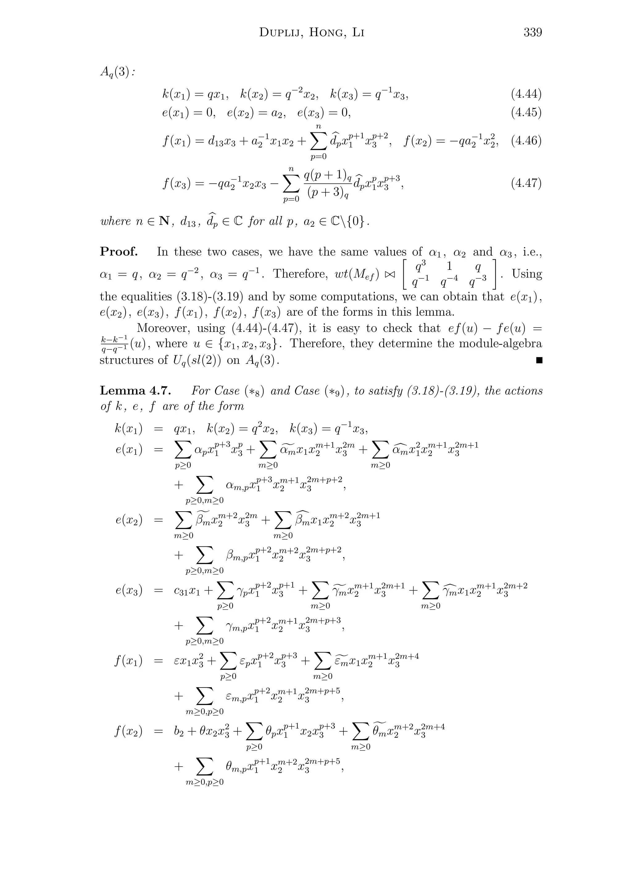 Duplij, Hong, Li 339
Aq(3):
k(x1) = qx1, k(x2) = q−2
x2, k(x3) = q−1
x3, (4.44)
e(x1) = 0, e(x2) = a2, e(x3) = 0, (4.45)
f(x1) = d13x3 + a−1
2 x1x2 +
n
p=0
dpxp+1
1 xp+2
3 , f(x2) = −qa−1
2 x2
2, (4.46)
f(x3) = −qa−1
2 x2x3 −
n
p=0
q(p + 1)q
(p + 3)q
dpxp
1xp+3
3 , (4.47)
where n ∈ N, d13 , dp ∈ C for all p, a2 ∈ C{0}.
Proof. In these two cases, we have the same values of α1 , α2 and α3 , i.e.,
α1 = q, α2 = q−2
, α3 = q−1
. Therefore, wt(Mef )
q3
1 q
q−1
q−4
q−3 . Using
the equalities (3.18)-(3.19) and by some computations, we can obtain that e(x1),
e(x2), e(x3), f(x1), f(x2), f(x3) are of the forms in this lemma.
Moreover, using (4.44)-(4.47), it is easy to check that ef(u) − fe(u) =
k−k−1
q−q−1 (u), where u ∈ {x1, x2, x3}. Therefore, they determine the module-algebra
structures of Uq(sl(2)) on Aq(3).
Lemma 4.7. For Case (∗8) and Case (∗9), to satisfy (3.18)-(3.19), the actions
of k, e, f are of the form
k(x1) = qx1, k(x2) = q2
x2, k(x3) = q−1
x3,
e(x1) =
p≥0
αpxp+3
1 xp
3 +
m≥0
αmx1xm+1
2 x2m
3 +
m≥0
αmx2
1xm+1
2 x2m+1
3
+
p≥0,m≥0
αm,pxp+3
1 xm+1
2 x2m+p+2
3 ,
e(x2) =
m≥0
βmxm+2
2 x2m
3 +
m≥0
βmx1xm+2
2 x2m+1
3
+
p≥0,m≥0
βm,pxp+2
1 xm+2
2 x2m+p+2
3 ,
e(x3) = c31x1 +
p≥0
γpxp+2
1 xp+1
3 +
m≥0
γmxm+1
2 x2m+1
3 +
m≥0
γmx1xm+1
2 x2m+2
3
+
p≥0,m≥0
γm,pxp+2
1 xm+1
2 x2m+p+3
3 ,
f(x1) = εx1x2
3 +
p≥0
εpxp+2
1 xp+3
3 +
m≥0
εmx1xm+1
2 x2m+4
3
+
m≥0,p≥0
εm,pxp+2
1 xm+1
2 x2m+p+5
3 ,
f(x2) = b2 + θx2x2
3 +
p≥0
θpxp+1
1 x2xp+3
3 +
m≥0
θmxm+2
2 x2m+4
3
+
m≥0,p≥0
θm,pxp+1
1 xm+2
2 x2m+p+5
3 ,
 