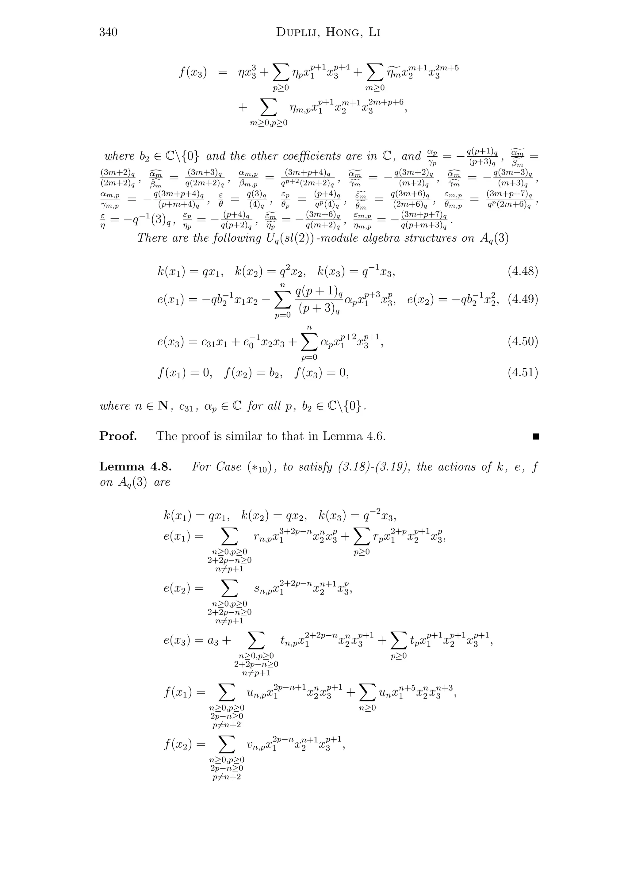340 Duplij, Hong, Li
f(x3) = ηx3
3 +
p≥0
ηpxp+1
1 xp+4
3 +
m≥0
ηmxm+1
2 x2m+5
3
+
m≥0,p≥0
ηm,pxp+1
1 xm+1
2 x2m+p+6
3 ,
where b2 ∈ C{0} and the other coeﬃcients are in C, and αp
γp
= −q(p+1)q
(p+3)q
, αm
βm
=
(3m+2)q
(2m+2)q
, αm
βm
= (3m+3)q
q(2m+2)q
, αm,p
βm,p
= (3m+p+4)q
qp+2(2m+2)q
, αm
γm
= −q(3m+2)q
(m+2)q
, αm
γm
= −q(3m+3)q
(m+3)q
,
αm,p
γm,p
= −q(3m+p+4)q
(p+m+4)q
, ε
θ
= q(3)q
(4)q
, εp
θp
= (p+4)q
qp(4)q
, εm
θm
= q(3m+6)q
(2m+6)q
, εm,p
θm,p
= (3m+p+7)q
qp(2m+6)q
,
ε
η
= −q−1
(3)q , εp
ηp
= − (p+4)q
q(p+2)q
, εm
ηp
= −(3m+6)q
q(m+2)q
, εm,p
ηm,p
= −(3m+p+7)q
q(p+m+3)q
.
There are the following Uq(sl(2))-module algebra structures on Aq(3)
k(x1) = qx1, k(x2) = q2
x2, k(x3) = q−1
x3, (4.48)
e(x1) = −qb−1
2 x1x2 −
n
p=0
q(p + 1)q
(p + 3)q
αpxp+3
1 xp
3, e(x2) = −qb−1
2 x2
2, (4.49)
e(x3) = c31x1 + e−1
0 x2x3 +
n
p=0
αpxp+2
1 xp+1
3 , (4.50)
f(x1) = 0, f(x2) = b2, f(x3) = 0, (4.51)
where n ∈ N, c31 , αp ∈ C for all p, b2 ∈ C{0}.
Proof. The proof is similar to that in Lemma 4.6.
Lemma 4.8. For Case (∗10), to satisfy (3.18)-(3.19), the actions of k, e, f
on Aq(3) are
k(x1) = qx1, k(x2) = qx2, k(x3) = q−2
x3,
e(x1) =
n≥0,p≥0
2+2p−n≥0
n=p+1
rn,px3+2p−n
1 xn
2 xp
3 +
p≥0
rpx2+p
1 xp+1
2 xp
3,
e(x2) =
n≥0,p≥0
2+2p−n≥0
n=p+1
sn,px2+2p−n
1 xn+1
2 xp
3,
e(x3) = a3 +
n≥0,p≥0
2+2p−n≥0
n=p+1
tn,px2+2p−n
1 xn
2 xp+1
3 +
p≥0
tpxp+1
1 xp+1
2 xp+1
3 ,
f(x1) =
n≥0,p≥0
2p−n≥0
p=n+2
un,px2p−n+1
1 xn
2 xp+1
3 +
n≥0
unxn+5
1 xn
2 xn+3
3 ,
f(x2) =
n≥0,p≥0
2p−n≥0
p=n+2
vn,px2p−n
1 xn+1
2 xp+1
3 ,
 