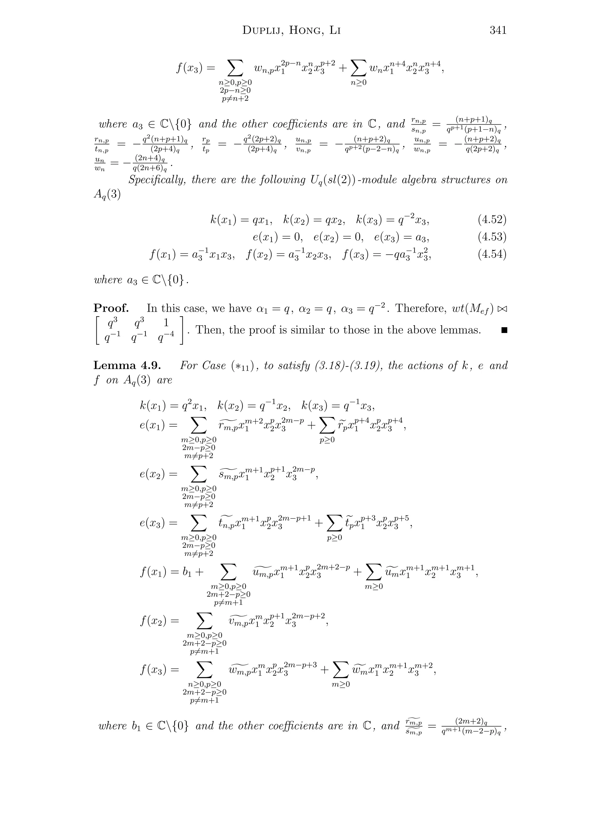 Duplij, Hong, Li 341
f(x3) =
n≥0,p≥0
2p−n≥0
p=n+2
wn,px2p−n
1 xn
2 xp+2
3 +
n≥0
wnxn+4
1 xn
2 xn+4
3 ,
where a3 ∈ C{0} and the other coeﬃcients are in C, and rn,p
sn,p
= (n+p+1)q
qp+1(p+1−n)q
,
rn,p
tn,p
= −q2(n+p+1)q
(2p+4)q
, rp
tp
= −q2(2p+2)q
(2p+4)q
, un,p
vn,p
= − (n+p+2)q
qp+2(p−2−n)q
, un,p
wn,p
= −(n+p+2)q
q(2p+2)q
,
un
wn
= − (2n+4)q
q(2n+6)q
.
Speciﬁcally, there are the following Uq(sl(2))-module algebra structures on
Aq(3)
k(x1) = qx1, k(x2) = qx2, k(x3) = q−2
x3, (4.52)
e(x1) = 0, e(x2) = 0, e(x3) = a3, (4.53)
f(x1) = a−1
3 x1x3, f(x2) = a−1
3 x2x3, f(x3) = −qa−1
3 x2
3, (4.54)
where a3 ∈ C{0}.
Proof. In this case, we have α1 = q, α2 = q, α3 = q−2
. Therefore, wt(Mef )
q3
q3
1
q−1
q−1
q−4 . Then, the proof is similar to those in the above lemmas.
Lemma 4.9. For Case (∗11), to satisfy (3.18)-(3.19), the actions of k, e and
f on Aq(3) are
k(x1) = q2
x1, k(x2) = q−1
x2, k(x3) = q−1
x3,
e(x1) =
m≥0,p≥0
2m−p≥0
m=p+2
rm,pxm+2
1 xp
2x2m−p
3 +
p≥0
rpxp+4
1 xp
2xp+4
3 ,
e(x2) =
m≥0,p≥0
2m−p≥0
m=p+2
sm,pxm+1
1 xp+1
2 x2m−p
3 ,
e(x3) =
m≥0,p≥0
2m−p≥0
m=p+2
tn,pxm+1
1 xp
2x2m−p+1
3 +
p≥0
tpxp+3
1 xp
2xp+5
3 ,
f(x1) = b1 +
m≥0,p≥0
2m+2−p≥0
p=m+1
um,pxm+1
1 xp
2x2m+2−p
3 +
m≥0
umxm+1
1 xm+1
2 xm+1
3 ,
f(x2) =
m≥0,p≥0
2m+2−p≥0
p=m+1
vm,pxm
1 xp+1
2 x2m−p+2
3 ,
f(x3) =
n≥0,p≥0
2m+2−p≥0
p=m+1
wm,pxm
1 xp
2x2m−p+3
3 +
m≥0
wmxm
1 xm+1
2 xm+2
3 ,
where b1 ∈ C{0} and the other coeﬃcients are in C, and rm,p
sm,p
= (2m+2)q
qm+1(m−2−p)q
,
 