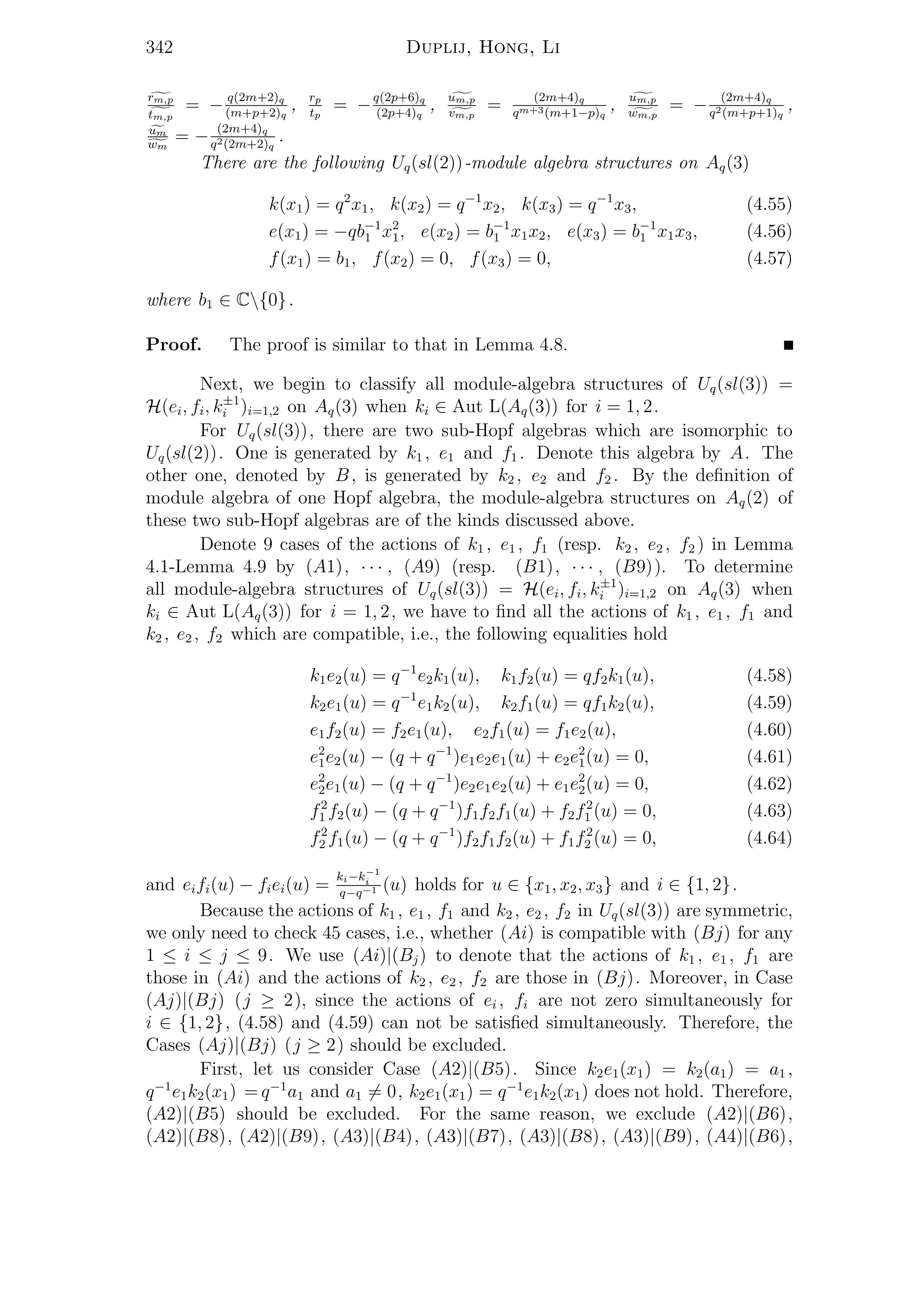 342 Duplij, Hong, Li
rm,p
tm,p
= − q(2m+2)q
(m+p+2)q
, rp
tp
= −q(2p+6)q
(2p+4)q
, um,p
vm,p
= (2m+4)q
qm+3(m+1−p)q
, um,p
wm,p
= − (2m+4)q
q2(m+p+1)q
,
um
wm
= − (2m+4)q
q2(2m+2)q
.
There are the following Uq(sl(2))-module algebra structures on Aq(3)
k(x1) = q2
x1, k(x2) = q−1
x2, k(x3) = q−1
x3, (4.55)
e(x1) = −qb−1
1 x2
1, e(x2) = b−1
1 x1x2, e(x3) = b−1
1 x1x3, (4.56)
f(x1) = b1, f(x2) = 0, f(x3) = 0, (4.57)
where b1 ∈ C{0}.
Proof. The proof is similar to that in Lemma 4.8.
Next, we begin to classify all module-algebra structures of Uq(sl(3)) =
H(ei, fi, k±1
i )i=1,2 on Aq(3) when ki ∈ Aut L(Aq(3)) for i = 1, 2.
For Uq(sl(3)), there are two sub-Hopf algebras which are isomorphic to
Uq(sl(2)). One is generated by k1 , e1 and f1 . Denote this algebra by A. The
other one, denoted by B, is generated by k2 , e2 and f2 . By the deﬁnition of
module algebra of one Hopf algebra, the module-algebra structures on Aq(2) of
these two sub-Hopf algebras are of the kinds discussed above.
Denote 9 cases of the actions of k1 , e1 , f1 (resp. k2 , e2 , f2 ) in Lemma
4.1-Lemma 4.9 by (A1), · · · , (A9) (resp. (B1), · · · , (B9)). To determine
all module-algebra structures of Uq(sl(3)) = H(ei, fi, k±1
i )i=1,2 on Aq(3) when
ki ∈ Aut L(Aq(3)) for i = 1, 2, we have to ﬁnd all the actions of k1 , e1 , f1 and
k2 , e2 , f2 which are compatible, i.e., the following equalities hold
k1e2(u) = q−1
e2k1(u), k1f2(u) = qf2k1(u), (4.58)
k2e1(u) = q−1
e1k2(u), k2f1(u) = qf1k2(u), (4.59)
e1f2(u) = f2e1(u), e2f1(u) = f1e2(u), (4.60)
e2
1e2(u) − (q + q−1
)e1e2e1(u) + e2e2
1(u) = 0, (4.61)
e2
2e1(u) − (q + q−1
)e2e1e2(u) + e1e2
2(u) = 0, (4.62)
f2
1 f2(u) − (q + q−1
)f1f2f1(u) + f2f2
1 (u) = 0, (4.63)
f2
2 f1(u) − (q + q−1
)f2f1f2(u) + f1f2
2 (u) = 0, (4.64)
and eifi(u) − fiei(u) =
ki−k−1
i
q−q−1 (u) holds for u ∈ {x1, x2, x3} and i ∈ {1, 2}.
Because the actions of k1 , e1 , f1 and k2 , e2 , f2 in Uq(sl(3)) are symmetric,
we only need to check 45 cases, i.e., whether (Ai) is compatible with (Bj) for any
1 ≤ i ≤ j ≤ 9. We use (Ai)|(Bj) to denote that the actions of k1 , e1 , f1 are
those in (Ai) and the actions of k2 , e2 , f2 are those in (Bj). Moreover, in Case
(Aj)|(Bj) (j ≥ 2), since the actions of ei , fi are not zero simultaneously for
i ∈ {1, 2}, (4.58) and (4.59) can not be satisﬁed simultaneously. Therefore, the
Cases (Aj)|(Bj) (j ≥ 2) should be excluded.
First, let us consider Case (A2)|(B5). Since k2e1(x1) = k2(a1) = a1 ,
q−1
e1k2(x1) = q−1
a1 and a1 = 0, k2e1(x1) = q−1
e1k2(x1) does not hold. Therefore,
(A2)|(B5) should be excluded. For the same reason, we exclude (A2)|(B6),
(A2)|(B8), (A2)|(B9), (A3)|(B4), (A3)|(B7), (A3)|(B8), (A3)|(B9), (A4)|(B6),
 