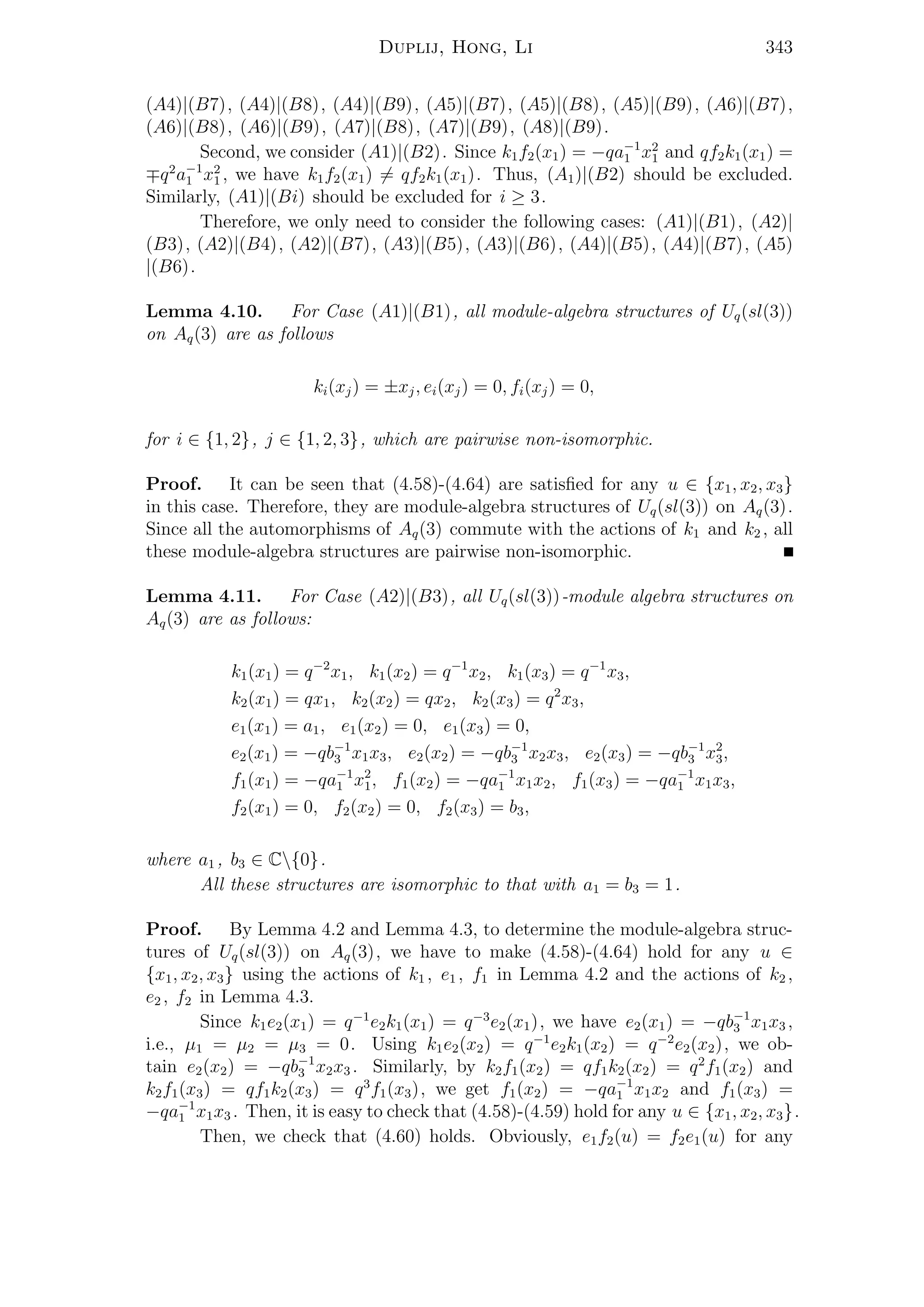 Duplij, Hong, Li 343
(A4)|(B7), (A4)|(B8), (A4)|(B9), (A5)|(B7), (A5)|(B8), (A5)|(B9), (A6)|(B7),
(A6)|(B8), (A6)|(B9), (A7)|(B8), (A7)|(B9), (A8)|(B9).
Second, we consider (A1)|(B2). Since k1f2(x1) = −qa−1
1 x2
1 and qf2k1(x1) =
q2
a−1
1 x2
1 , we have k1f2(x1) = qf2k1(x1). Thus, (A1)|(B2) should be excluded.
Similarly, (A1)|(Bi) should be excluded for i ≥ 3.
Therefore, we only need to consider the following cases: (A1)|(B1), (A2)|
(B3), (A2)|(B4), (A2)|(B7), (A3)|(B5), (A3)|(B6), (A4)|(B5), (A4)|(B7), (A5)
|(B6).
Lemma 4.10. For Case (A1)|(B1), all module-algebra structures of Uq(sl(3))
on Aq(3) are as follows
ki(xj) = ±xj, ei(xj) = 0, fi(xj) = 0,
for i ∈ {1, 2}, j ∈ {1, 2, 3}, which are pairwise non-isomorphic.
Proof. It can be seen that (4.58)-(4.64) are satisﬁed for any u ∈ {x1, x2, x3}
in this case. Therefore, they are module-algebra structures of Uq(sl(3)) on Aq(3).
Since all the automorphisms of Aq(3) commute with the actions of k1 and k2 , all
these module-algebra structures are pairwise non-isomorphic.
Lemma 4.11. For Case (A2)|(B3), all Uq(sl(3))-module algebra structures on
Aq(3) are as follows:
k1(x1) = q−2
x1, k1(x2) = q−1
x2, k1(x3) = q−1
x3,
k2(x1) = qx1, k2(x2) = qx2, k2(x3) = q2
x3,
e1(x1) = a1, e1(x2) = 0, e1(x3) = 0,
e2(x1) = −qb−1
3 x1x3, e2(x2) = −qb−1
3 x2x3, e2(x3) = −qb−1
3 x2
3,
f1(x1) = −qa−1
1 x2
1, f1(x2) = −qa−1
1 x1x2, f1(x3) = −qa−1
1 x1x3,
f2(x1) = 0, f2(x2) = 0, f2(x3) = b3,
where a1 , b3 ∈ C{0}.
All these structures are isomorphic to that with a1 = b3 = 1.
Proof. By Lemma 4.2 and Lemma 4.3, to determine the module-algebra struc-
tures of Uq(sl(3)) on Aq(3), we have to make (4.58)-(4.64) hold for any u ∈
{x1, x2, x3} using the actions of k1 , e1 , f1 in Lemma 4.2 and the actions of k2 ,
e2 , f2 in Lemma 4.3.
Since k1e2(x1) = q−1
e2k1(x1) = q−3
e2(x1), we have e2(x1) = −qb−1
3 x1x3 ,
i.e., µ1 = µ2 = µ3 = 0. Using k1e2(x2) = q−1
e2k1(x2) = q−2
e2(x2), we ob-
tain e2(x2) = −qb−1
3 x2x3 . Similarly, by k2f1(x2) = qf1k2(x2) = q2
f1(x2) and
k2f1(x3) = qf1k2(x3) = q3
f1(x3), we get f1(x2) = −qa−1
1 x1x2 and f1(x3) =
−qa−1
1 x1x3 . Then, it is easy to check that (4.58)-(4.59) hold for any u ∈ {x1, x2, x3}.
Then, we check that (4.60) holds. Obviously, e1f2(u) = f2e1(u) for any
 