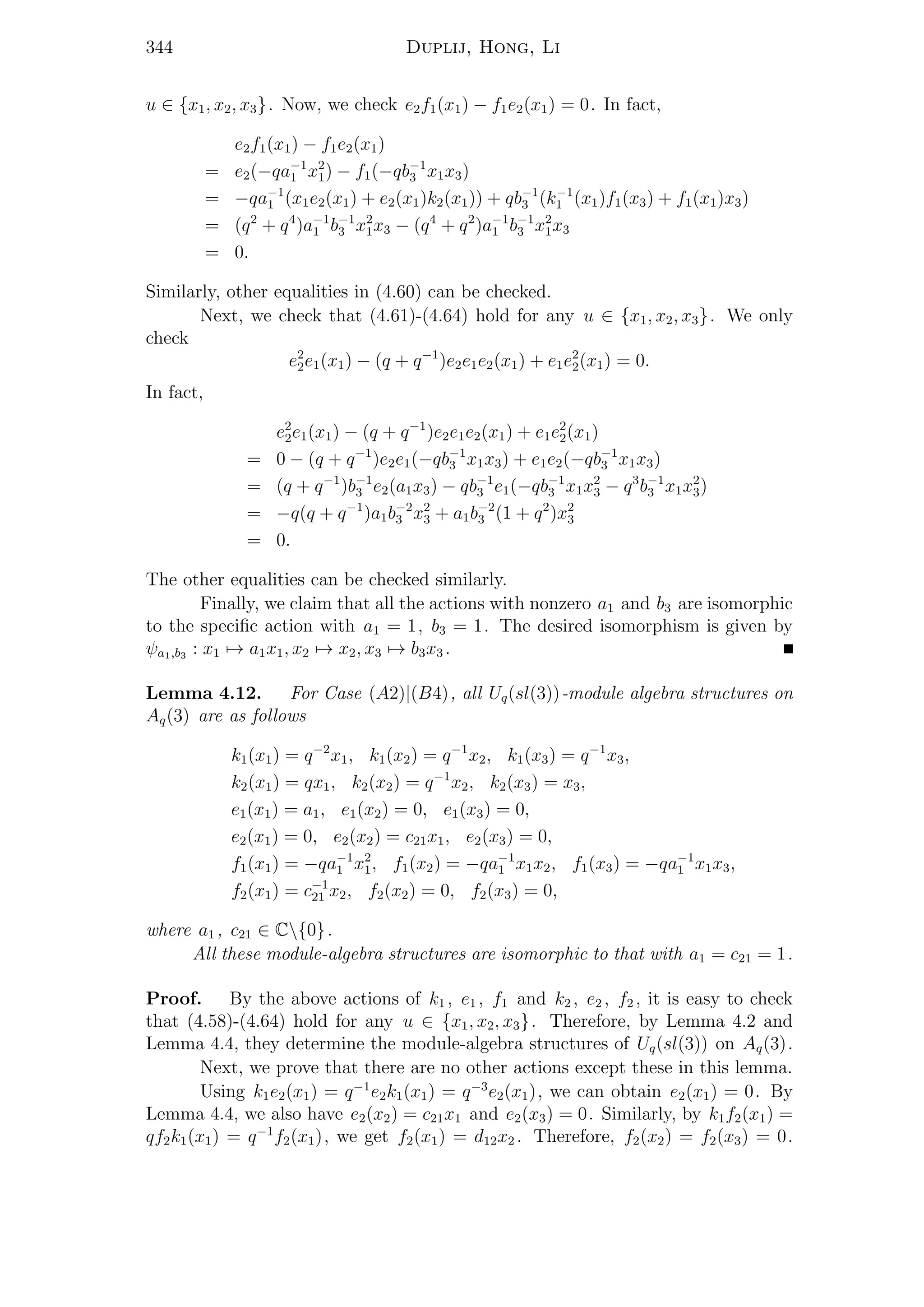 344 Duplij, Hong, Li
u ∈ {x1, x2, x3}. Now, we check e2f1(x1) − f1e2(x1) = 0. In fact,
e2f1(x1) − f1e2(x1)
= e2(−qa−1
1 x2
1) − f1(−qb−1
3 x1x3)
= −qa−1
1 (x1e2(x1) + e2(x1)k2(x1)) + qb−1
3 (k−1
1 (x1)f1(x3) + f1(x1)x3)
= (q2
+ q4
)a−1
1 b−1
3 x2
1x3 − (q4
+ q2
)a−1
1 b−1
3 x2
1x3
= 0.
Similarly, other equalities in (4.60) can be checked.
Next, we check that (4.61)-(4.64) hold for any u ∈ {x1, x2, x3}. We only
check
e2
2e1(x1) − (q + q−1
)e2e1e2(x1) + e1e2
2(x1) = 0.
In fact,
e2
2e1(x1) − (q + q−1
)e2e1e2(x1) + e1e2
2(x1)
= 0 − (q + q−1
)e2e1(−qb−1
3 x1x3) + e1e2(−qb−1
3 x1x3)
= (q + q−1
)b−1
3 e2(a1x3) − qb−1
3 e1(−qb−1
3 x1x2
3 − q3
b−1
3 x1x2
3)
= −q(q + q−1
)a1b−2
3 x2
3 + a1b−2
3 (1 + q2
)x2
3
= 0.
The other equalities can be checked similarly.
Finally, we claim that all the actions with nonzero a1 and b3 are isomorphic
to the speciﬁc action with a1 = 1, b3 = 1. The desired isomorphism is given by
ψa1,b3 : x1 → a1x1, x2 → x2, x3 → b3x3 .
Lemma 4.12. For Case (A2)|(B4), all Uq(sl(3))-module algebra structures on
Aq(3) are as follows
k1(x1) = q−2
x1, k1(x2) = q−1
x2, k1(x3) = q−1
x3,
k2(x1) = qx1, k2(x2) = q−1
x2, k2(x3) = x3,
e1(x1) = a1, e1(x2) = 0, e1(x3) = 0,
e2(x1) = 0, e2(x2) = c21x1, e2(x3) = 0,
f1(x1) = −qa−1
1 x2
1, f1(x2) = −qa−1
1 x1x2, f1(x3) = −qa−1
1 x1x3,
f2(x1) = c−1
21 x2, f2(x2) = 0, f2(x3) = 0,
where a1 , c21 ∈ C{0}.
All these module-algebra structures are isomorphic to that with a1 = c21 = 1.
Proof. By the above actions of k1 , e1 , f1 and k2 , e2 , f2 , it is easy to check
that (4.58)-(4.64) hold for any u ∈ {x1, x2, x3}. Therefore, by Lemma 4.2 and
Lemma 4.4, they determine the module-algebra structures of Uq(sl(3)) on Aq(3).
Next, we prove that there are no other actions except these in this lemma.
Using k1e2(x1) = q−1
e2k1(x1) = q−3
e2(x1), we can obtain e2(x1) = 0. By
Lemma 4.4, we also have e2(x2) = c21x1 and e2(x3) = 0. Similarly, by k1f2(x1) =
qf2k1(x1) = q−1
f2(x1), we get f2(x1) = d12x2 . Therefore, f2(x2) = f2(x3) = 0.
 