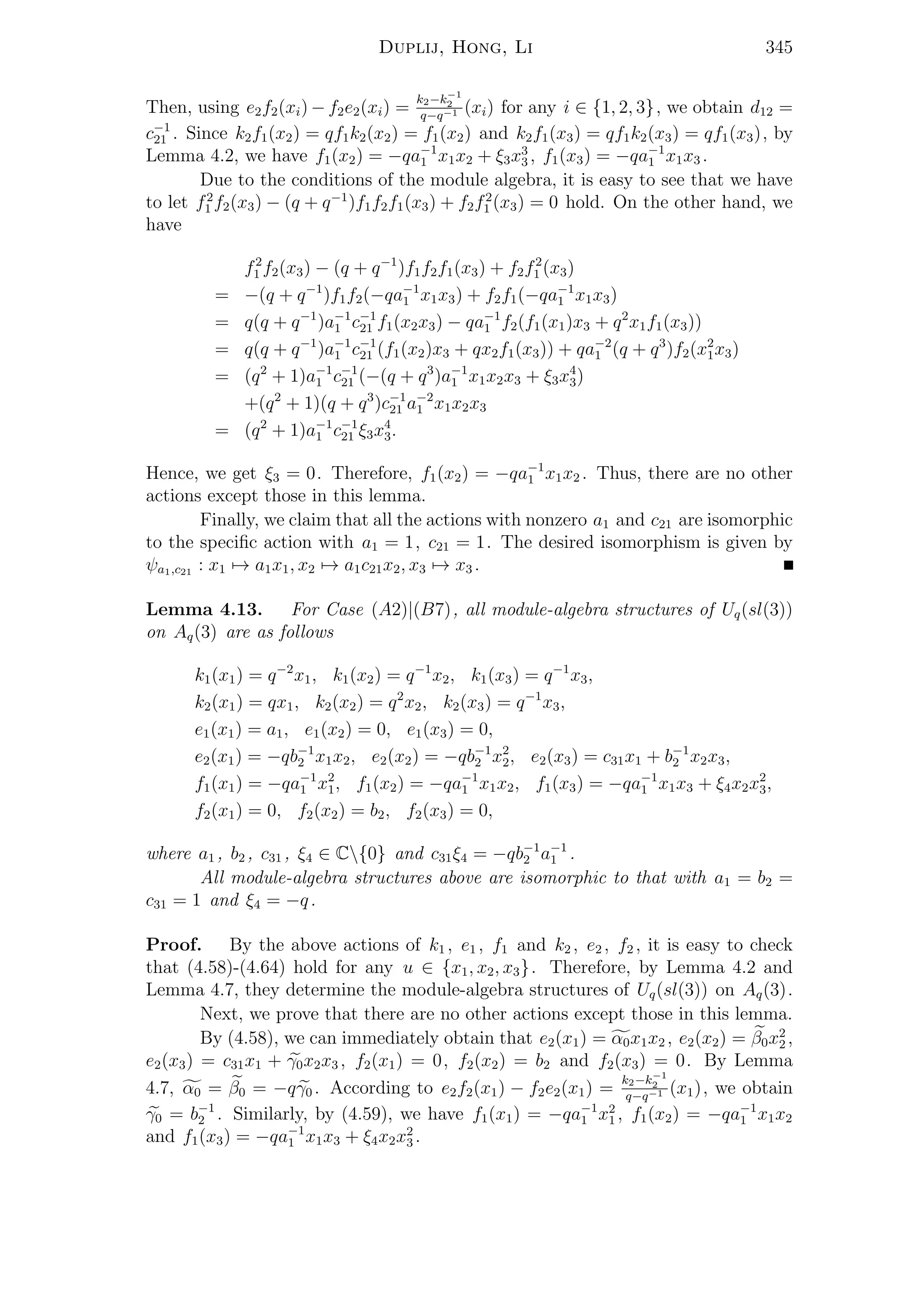 Duplij, Hong, Li 345
Then, using e2f2(xi) − f2e2(xi) =
k2−k−1
2
q−q−1 (xi) for any i ∈ {1, 2, 3}, we obtain d12 =
c−1
21 . Since k2f1(x2) = qf1k2(x2) = f1(x2) and k2f1(x3) = qf1k2(x3) = qf1(x3), by
Lemma 4.2, we have f1(x2) = −qa−1
1 x1x2 + ξ3x3
3 , f1(x3) = −qa−1
1 x1x3 .
Due to the conditions of the module algebra, it is easy to see that we have
to let f2
1 f2(x3) − (q + q−1
)f1f2f1(x3) + f2f2
1 (x3) = 0 hold. On the other hand, we
have
f2
1 f2(x3) − (q + q−1
)f1f2f1(x3) + f2f2
1 (x3)
= −(q + q−1
)f1f2(−qa−1
1 x1x3) + f2f1(−qa−1
1 x1x3)
= q(q + q−1
)a−1
1 c−1
21 f1(x2x3) − qa−1
1 f2(f1(x1)x3 + q2
x1f1(x3))
= q(q + q−1
)a−1
1 c−1
21 (f1(x2)x3 + qx2f1(x3)) + qa−2
1 (q + q3
)f2(x2
1x3)
= (q2
+ 1)a−1
1 c−1
21 (−(q + q3
)a−1
1 x1x2x3 + ξ3x4
3)
+(q2
+ 1)(q + q3
)c−1
21 a−2
1 x1x2x3
= (q2
+ 1)a−1
1 c−1
21 ξ3x4
3.
Hence, we get ξ3 = 0. Therefore, f1(x2) = −qa−1
1 x1x2 . Thus, there are no other
actions except those in this lemma.
Finally, we claim that all the actions with nonzero a1 and c21 are isomorphic
to the speciﬁc action with a1 = 1, c21 = 1. The desired isomorphism is given by
ψa1,c21 : x1 → a1x1, x2 → a1c21x2, x3 → x3 .
Lemma 4.13. For Case (A2)|(B7), all module-algebra structures of Uq(sl(3))
on Aq(3) are as follows
k1(x1) = q−2
x1, k1(x2) = q−1
x2, k1(x3) = q−1
x3,
k2(x1) = qx1, k2(x2) = q2
x2, k2(x3) = q−1
x3,
e1(x1) = a1, e1(x2) = 0, e1(x3) = 0,
e2(x1) = −qb−1
2 x1x2, e2(x2) = −qb−1
2 x2
2, e2(x3) = c31x1 + b−1
2 x2x3,
f1(x1) = −qa−1
1 x2
1, f1(x2) = −qa−1
1 x1x2, f1(x3) = −qa−1
1 x1x3 + ξ4x2x2
3,
f2(x1) = 0, f2(x2) = b2, f2(x3) = 0,
where a1 , b2 , c31 , ξ4 ∈ C{0} and c31ξ4 = −qb−1
2 a−1
1 .
All module-algebra structures above are isomorphic to that with a1 = b2 =
c31 = 1 and ξ4 = −q.
Proof. By the above actions of k1 , e1 , f1 and k2 , e2 , f2 , it is easy to check
that (4.58)-(4.64) hold for any u ∈ {x1, x2, x3}. Therefore, by Lemma 4.2 and
Lemma 4.7, they determine the module-algebra structures of Uq(sl(3)) on Aq(3).
Next, we prove that there are no other actions except those in this lemma.
By (4.58), we can immediately obtain that e2(x1) = α0x1x2 , e2(x2) = β0x2
2 ,
e2(x3) = c31x1 + γ0x2x3 , f2(x1) = 0, f2(x2) = b2 and f2(x3) = 0. By Lemma
4.7, α0 = β0 = −qγ0 . According to e2f2(x1) − f2e2(x1) =
k2−k−1
2
q−q−1 (x1), we obtain
γ0 = b−1
2 . Similarly, by (4.59), we have f1(x1) = −qa−1
1 x2
1 , f1(x2) = −qa−1
1 x1x2
and f1(x3) = −qa−1
1 x1x3 + ξ4x2x2
3 .
 