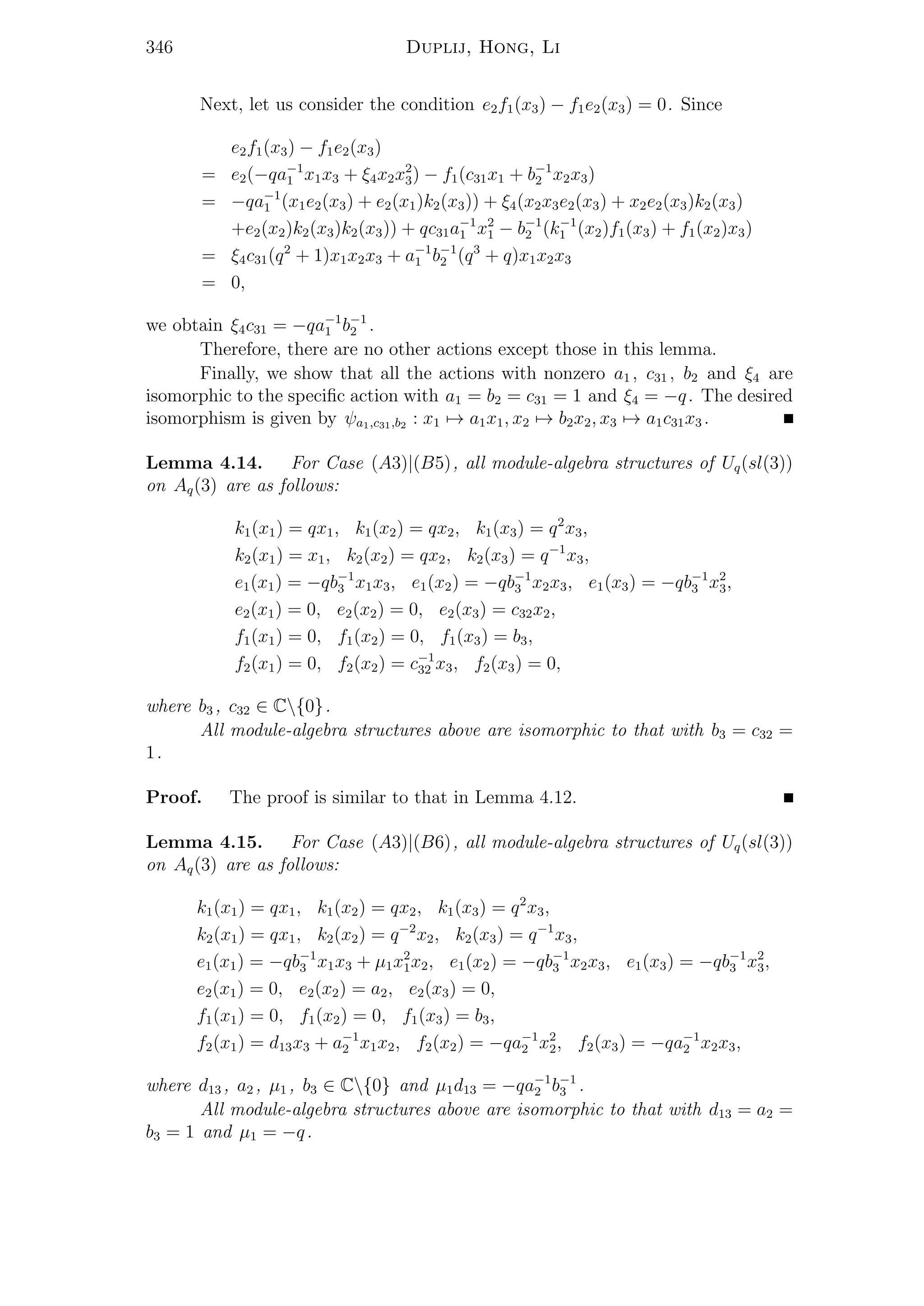 346 Duplij, Hong, Li
Next, let us consider the condition e2f1(x3) − f1e2(x3) = 0. Since
e2f1(x3) − f1e2(x3)
= e2(−qa−1
1 x1x3 + ξ4x2x2
3) − f1(c31x1 + b−1
2 x2x3)
= −qa−1
1 (x1e2(x3) + e2(x1)k2(x3)) + ξ4(x2x3e2(x3) + x2e2(x3)k2(x3)
+e2(x2)k2(x3)k2(x3)) + qc31a−1
1 x2
1 − b−1
2 (k−1
1 (x2)f1(x3) + f1(x2)x3)
= ξ4c31(q2
+ 1)x1x2x3 + a−1
1 b−1
2 (q3
+ q)x1x2x3
= 0,
we obtain ξ4c31 = −qa−1
1 b−1
2 .
Therefore, there are no other actions except those in this lemma.
Finally, we show that all the actions with nonzero a1 , c31 , b2 and ξ4 are
isomorphic to the speciﬁc action with a1 = b2 = c31 = 1 and ξ4 = −q. The desired
isomorphism is given by ψa1,c31,b2 : x1 → a1x1, x2 → b2x2, x3 → a1c31x3 .
Lemma 4.14. For Case (A3)|(B5), all module-algebra structures of Uq(sl(3))
on Aq(3) are as follows:
k1(x1) = qx1, k1(x2) = qx2, k1(x3) = q2
x3,
k2(x1) = x1, k2(x2) = qx2, k2(x3) = q−1
x3,
e1(x1) = −qb−1
3 x1x3, e1(x2) = −qb−1
3 x2x3, e1(x3) = −qb−1
3 x2
3,
e2(x1) = 0, e2(x2) = 0, e2(x3) = c32x2,
f1(x1) = 0, f1(x2) = 0, f1(x3) = b3,
f2(x1) = 0, f2(x2) = c−1
32 x3, f2(x3) = 0,
where b3 , c32 ∈ C{0}.
All module-algebra structures above are isomorphic to that with b3 = c32 =
1.
Proof. The proof is similar to that in Lemma 4.12.
Lemma 4.15. For Case (A3)|(B6), all module-algebra structures of Uq(sl(3))
on Aq(3) are as follows:
k1(x1) = qx1, k1(x2) = qx2, k1(x3) = q2
x3,
k2(x1) = qx1, k2(x2) = q−2
x2, k2(x3) = q−1
x3,
e1(x1) = −qb−1
3 x1x3 + µ1x2
1x2, e1(x2) = −qb−1
3 x2x3, e1(x3) = −qb−1
3 x2
3,
e2(x1) = 0, e2(x2) = a2, e2(x3) = 0,
f1(x1) = 0, f1(x2) = 0, f1(x3) = b3,
f2(x1) = d13x3 + a−1
2 x1x2, f2(x2) = −qa−1
2 x2
2, f2(x3) = −qa−1
2 x2x3,
where d13 , a2 , µ1 , b3 ∈ C{0} and µ1d13 = −qa−1
2 b−1
3 .
All module-algebra structures above are isomorphic to that with d13 = a2 =
b3 = 1 and µ1 = −q.
 