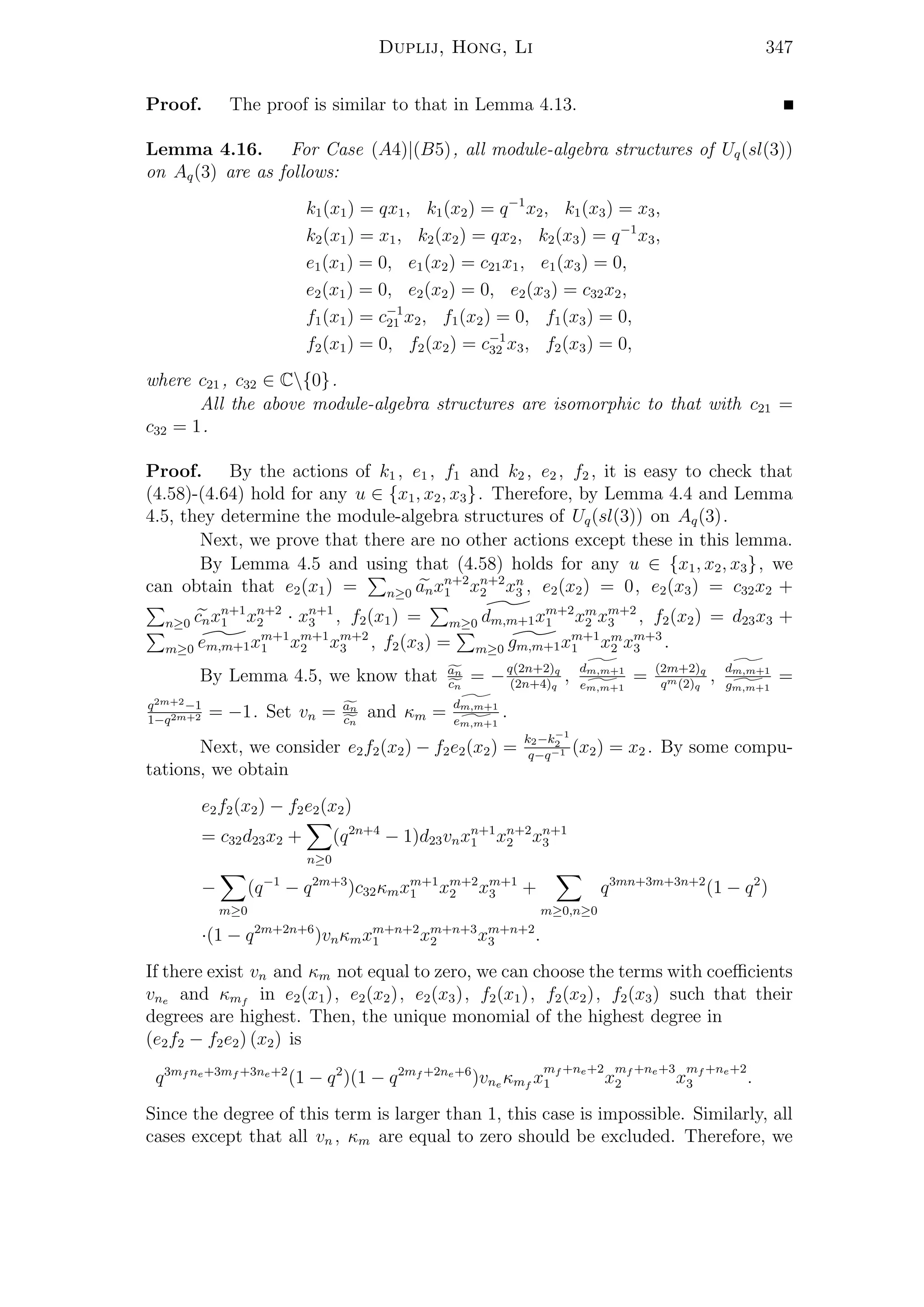 Duplij, Hong, Li 347
Proof. The proof is similar to that in Lemma 4.13.
Lemma 4.16. For Case (A4)|(B5), all module-algebra structures of Uq(sl(3))
on Aq(3) are as follows:
k1(x1) = qx1, k1(x2) = q−1
x2, k1(x3) = x3,
k2(x1) = x1, k2(x2) = qx2, k2(x3) = q−1
x3,
e1(x1) = 0, e1(x2) = c21x1, e1(x3) = 0,
e2(x1) = 0, e2(x2) = 0, e2(x3) = c32x2,
f1(x1) = c−1
21 x2, f1(x2) = 0, f1(x3) = 0,
f2(x1) = 0, f2(x2) = c−1
32 x3, f2(x3) = 0,
where c21 , c32 ∈ C{0}.
All the above module-algebra structures are isomorphic to that with c21 =
c32 = 1.
Proof. By the actions of k1 , e1 , f1 and k2 , e2 , f2 , it is easy to check that
(4.58)-(4.64) hold for any u ∈ {x1, x2, x3}. Therefore, by Lemma 4.4 and Lemma
4.5, they determine the module-algebra structures of Uq(sl(3)) on Aq(3).
Next, we prove that there are no other actions except these in this lemma.
By Lemma 4.5 and using that (4.58) holds for any u ∈ {x1, x2, x3}, we
can obtain that e2(x1) = n≥0 anxn+2
1 xn+2
2 xn
3 , e2(x2) = 0, e2(x3) = c32x2 +
n≥0 cnxn+1
1 xn+2
2 · xn+1
3 , f2(x1) = m≥0 dm,m+1xm+2
1 xm
2 xm+2
3 , f2(x2) = d23x3 +
m≥0 em,m+1xm+1
1 xm+1
2 xm+2
3 , f2(x3) = m≥0 gm,m+1xm+1
1 xm
2 xm+3
3 .
By Lemma 4.5, we know that an
cn
= −q(2n+2)q
(2n+4)q
, dm,m+1
em,m+1
= (2m+2)q
qm(2)q
, dm,m+1
gm,m+1
=
q2m+2−1
1−q2m+2 = −1. Set vn = an
cn
and κm = dm,m+1
em,m+1
.
Next, we consider e2f2(x2) − f2e2(x2) =
k2−k−1
2
q−q−1 (x2) = x2 . By some compu-
tations, we obtain
e2f2(x2) − f2e2(x2)
= c32d23x2 +
n≥0
(q2n+4
− 1)d23vnxn+1
1 xn+2
2 xn+1
3
−
m≥0
(q−1
− q2m+3
)c32κmxm+1
1 xm+2
2 xm+1
3 +
m≥0,n≥0
q3mn+3m+3n+2
(1 − q2
)
·(1 − q2m+2n+6
)vnκmxm+n+2
1 xm+n+3
2 xm+n+2
3 .
If there exist vn and κm not equal to zero, we can choose the terms with coeﬃcients
vne and κmf
in e2(x1), e2(x2), e2(x3), f2(x1), f2(x2), f2(x3) such that their
degrees are highest. Then, the unique monomial of the highest degree in
(e2f2 − f2e2) (x2) is
q3mf ne+3mf +3ne+2
(1 − q2
)(1 − q2mf +2ne+6
)vne κmf
x
mf +ne+2
1 x
mf +ne+3
2 x
mf +ne+2
3 .
Since the degree of this term is larger than 1, this case is impossible. Similarly, all
cases except that all vn , κm are equal to zero should be excluded. Therefore, we
 
