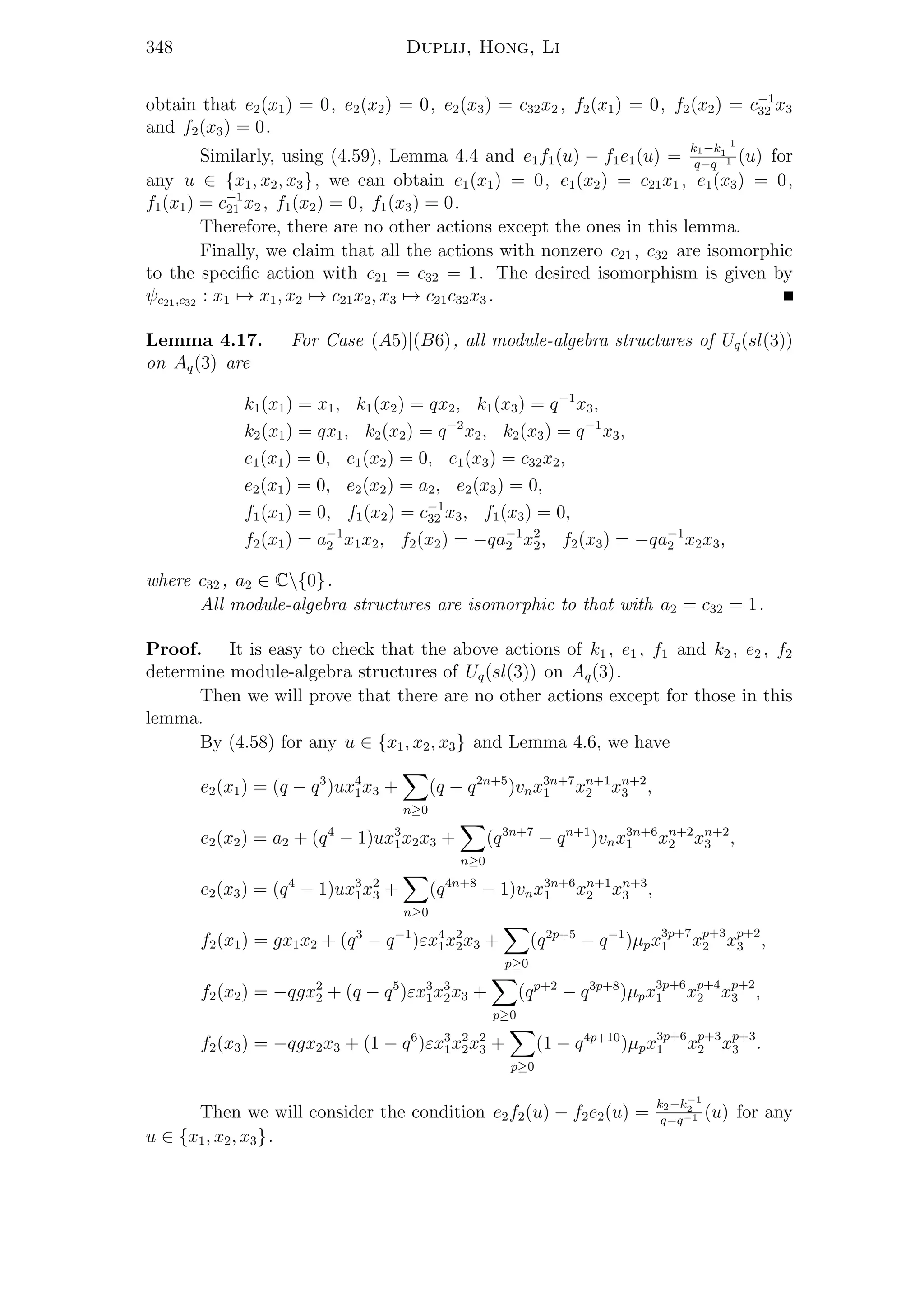 348 Duplij, Hong, Li
obtain that e2(x1) = 0, e2(x2) = 0, e2(x3) = c32x2 , f2(x1) = 0, f2(x2) = c−1
32 x3
and f2(x3) = 0.
Similarly, using (4.59), Lemma 4.4 and e1f1(u) − f1e1(u) =
k1−k−1
1
q−q−1 (u) for
any u ∈ {x1, x2, x3}, we can obtain e1(x1) = 0, e1(x2) = c21x1 , e1(x3) = 0,
f1(x1) = c−1
21 x2 , f1(x2) = 0, f1(x3) = 0.
Therefore, there are no other actions except the ones in this lemma.
Finally, we claim that all the actions with nonzero c21 , c32 are isomorphic
to the speciﬁc action with c21 = c32 = 1. The desired isomorphism is given by
ψc21,c32 : x1 → x1, x2 → c21x2, x3 → c21c32x3 .
Lemma 4.17. For Case (A5)|(B6), all module-algebra structures of Uq(sl(3))
on Aq(3) are
k1(x1) = x1, k1(x2) = qx2, k1(x3) = q−1
x3,
k2(x1) = qx1, k2(x2) = q−2
x2, k2(x3) = q−1
x3,
e1(x1) = 0, e1(x2) = 0, e1(x3) = c32x2,
e2(x1) = 0, e2(x2) = a2, e2(x3) = 0,
f1(x1) = 0, f1(x2) = c−1
32 x3, f1(x3) = 0,
f2(x1) = a−1
2 x1x2, f2(x2) = −qa−1
2 x2
2, f2(x3) = −qa−1
2 x2x3,
where c32 , a2 ∈ C{0}.
All module-algebra structures are isomorphic to that with a2 = c32 = 1.
Proof. It is easy to check that the above actions of k1 , e1 , f1 and k2 , e2 , f2
determine module-algebra structures of Uq(sl(3)) on Aq(3).
Then we will prove that there are no other actions except for those in this
lemma.
By (4.58) for any u ∈ {x1, x2, x3} and Lemma 4.6, we have
e2(x1) = (q − q3
)ux4
1x3 +
n≥0
(q − q2n+5
)vnx3n+7
1 xn+1
2 xn+2
3 ,
e2(x2) = a2 + (q4
− 1)ux3
1x2x3 +
n≥0
(q3n+7
− qn+1
)vnx3n+6
1 xn+2
2 xn+2
3 ,
e2(x3) = (q4
− 1)ux3
1x2
3 +
n≥0
(q4n+8
− 1)vnx3n+6
1 xn+1
2 xn+3
3 ,
f2(x1) = gx1x2 + (q3
− q−1
)εx4
1x2
2x3 +
p≥0
(q2p+5
− q−1
)µpx3p+7
1 xp+3
2 xp+2
3 ,
f2(x2) = −qgx2
2 + (q − q5
)εx3
1x3
2x3 +
p≥0
(qp+2
− q3p+8
)µpx3p+6
1 xp+4
2 xp+2
3 ,
f2(x3) = −qgx2x3 + (1 − q6
)εx3
1x2
2x2
3 +
p≥0
(1 − q4p+10
)µpx3p+6
1 xp+3
2 xp+3
3 .
Then we will consider the condition e2f2(u) − f2e2(u) =
k2−k−1
2
q−q−1 (u) for any
u ∈ {x1, x2, x3}.
 