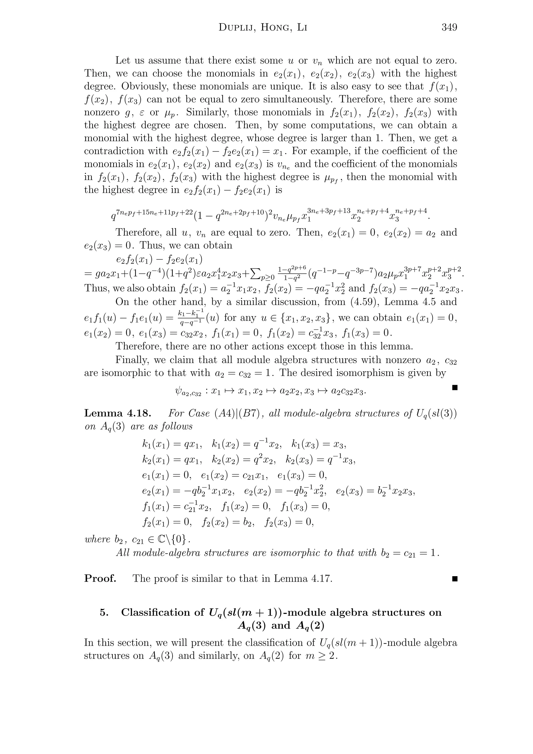 Duplij, Hong, Li 349
Let us assume that there exist some u or vn which are not equal to zero.
Then, we can choose the monomials in e2(x1), e2(x2), e2(x3) with the highest
degree. Obviously, these monomials are unique. It is also easy to see that f(x1),
f(x2), f(x3) can not be equal to zero simultaneously. Therefore, there are some
nonzero g, ε or µp . Similarly, those monomials in f2(x1), f2(x2), f2(x3) with
the highest degree are chosen. Then, by some computations, we can obtain a
monomial with the highest degree, whose degree is larger than 1. Then, we get a
contradiction with e2f2(x1) − f2e2(x1) = x1 . For example, if the coeﬃcient of the
monomials in e2(x1), e2(x2) and e2(x3) is vne and the coeﬃcient of the monomials
in f2(x1), f2(x2), f2(x3) with the highest degree is µpf
, then the monomial with
the highest degree in e2f2(x1) − f2e2(x1) is
q7nepf +15ne+11pf +22
(1 − q2ne+2pf +10
)2
vne µpf
x
3ne+3pf +13
1 x
ne+pf +4
2 x
ne+pf +4
3 .
Therefore, all u, vn are equal to zero. Then, e2(x1) = 0, e2(x2) = a2 and
e2(x3) = 0. Thus, we can obtain
e2f2(x1) − f2e2(x1)
= ga2x1+(1−q−4
)(1+q2
)εa2x4
1x2x3+ p≥0
1−q2p+6
1−q2 (q−1−p
−q−3p−7
)a2µpx3p+7
1 xp+2
2 xp+2
3 .
Thus, we also obtain f2(x1) = a−1
2 x1x2 , f2(x2) = −qa−1
2 x2
2 and f2(x3) = −qa−1
2 x2x3 .
On the other hand, by a similar discussion, from (4.59), Lemma 4.5 and
e1f1(u) − f1e1(u) =
k1−k−1
1
q−q−1 (u) for any u ∈ {x1, x2, x3}, we can obtain e1(x1) = 0,
e1(x2) = 0, e1(x3) = c32x2 , f1(x1) = 0, f1(x2) = c−1
32 x3 , f1(x3) = 0.
Therefore, there are no other actions except those in this lemma.
Finally, we claim that all module algebra structures with nonzero a2 , c32
are isomorphic to that with a2 = c32 = 1. The desired isomorphism is given by
ψa2,c32 : x1 → x1, x2 → a2x2, x3 → a2c32x3.
Lemma 4.18. For Case (A4)|(B7), all module-algebra structures of Uq(sl(3))
on Aq(3) are as follows
k1(x1) = qx1, k1(x2) = q−1
x2, k1(x3) = x3,
k2(x1) = qx1, k2(x2) = q2
x2, k2(x3) = q−1
x3,
e1(x1) = 0, e1(x2) = c21x1, e1(x3) = 0,
e2(x1) = −qb−1
2 x1x2, e2(x2) = −qb−1
2 x2
2, e2(x3) = b−1
2 x2x3,
f1(x1) = c−1
21 x2, f1(x2) = 0, f1(x3) = 0,
f2(x1) = 0, f2(x2) = b2, f2(x3) = 0,
where b2 , c21 ∈ C{0}.
All module-algebra structures are isomorphic to that with b2 = c21 = 1.
Proof. The proof is similar to that in Lemma 4.17.
5. Classiﬁcation of Uq(sl(m + 1))-module algebra structures on
Aq(3) and Aq(2)
In this section, we will present the classiﬁcation of Uq(sl(m + 1))-module algebra
structures on Aq(3) and similarly, on Aq(2) for m ≥ 2.
 