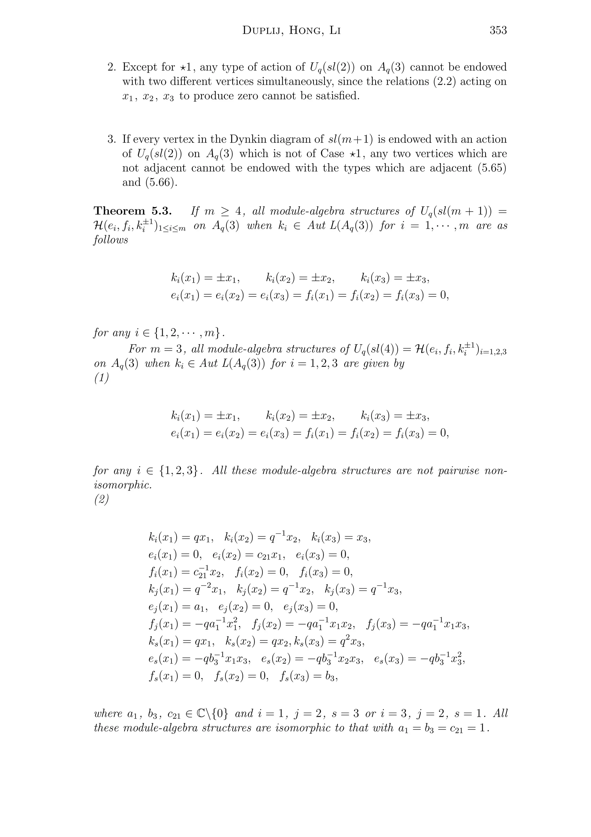 Duplij, Hong, Li 353
2. Except for 1, any type of action of Uq(sl(2)) on Aq(3) cannot be endowed
with two diﬀerent vertices simultaneously, since the relations (2.2) acting on
x1 , x2 , x3 to produce zero cannot be satisﬁed.
3. If every vertex in the Dynkin diagram of sl(m+1) is endowed with an action
of Uq(sl(2)) on Aq(3) which is not of Case 1, any two vertices which are
not adjacent cannot be endowed with the types which are adjacent (5.65)
and (5.66).
Theorem 5.3. If m ≥ 4, all module-algebra structures of Uq(sl(m + 1)) =
H(ei, fi, k±1
i )1≤i≤m on Aq(3) when ki ∈ Aut L(Aq(3)) for i = 1, · · · , m are as
follows
ki(x1) = ±x1, ki(x2) = ±x2, ki(x3) = ±x3,
ei(x1) = ei(x2) = ei(x3) = fi(x1) = fi(x2) = fi(x3) = 0,
for any i ∈ {1, 2, · · · , m}.
For m = 3, all module-algebra structures of Uq(sl(4)) = H(ei, fi, k±1
i )i=1,2,3
on Aq(3) when ki ∈ Aut L(Aq(3)) for i = 1, 2, 3 are given by
(1)
ki(x1) = ±x1, ki(x2) = ±x2, ki(x3) = ±x3,
ei(x1) = ei(x2) = ei(x3) = fi(x1) = fi(x2) = fi(x3) = 0,
for any i ∈ {1, 2, 3}. All these module-algebra structures are not pairwise non-
isomorphic.
(2)
ki(x1) = qx1, ki(x2) = q−1
x2, ki(x3) = x3,
ei(x1) = 0, ei(x2) = c21x1, ei(x3) = 0,
fi(x1) = c−1
21 x2, fi(x2) = 0, fi(x3) = 0,
kj(x1) = q−2
x1, kj(x2) = q−1
x2, kj(x3) = q−1
x3,
ej(x1) = a1, ej(x2) = 0, ej(x3) = 0,
fj(x1) = −qa−1
1 x2
1, fj(x2) = −qa−1
1 x1x2, fj(x3) = −qa−1
1 x1x3,
ks(x1) = qx1, ks(x2) = qx2, ks(x3) = q2
x3,
es(x1) = −qb−1
3 x1x3, es(x2) = −qb−1
3 x2x3, es(x3) = −qb−1
3 x2
3,
fs(x1) = 0, fs(x2) = 0, fs(x3) = b3,
where a1 , b3 , c21 ∈ C{0} and i = 1, j = 2, s = 3 or i = 3, j = 2, s = 1. All
these module-algebra structures are isomorphic to that with a1 = b3 = c21 = 1.
 
