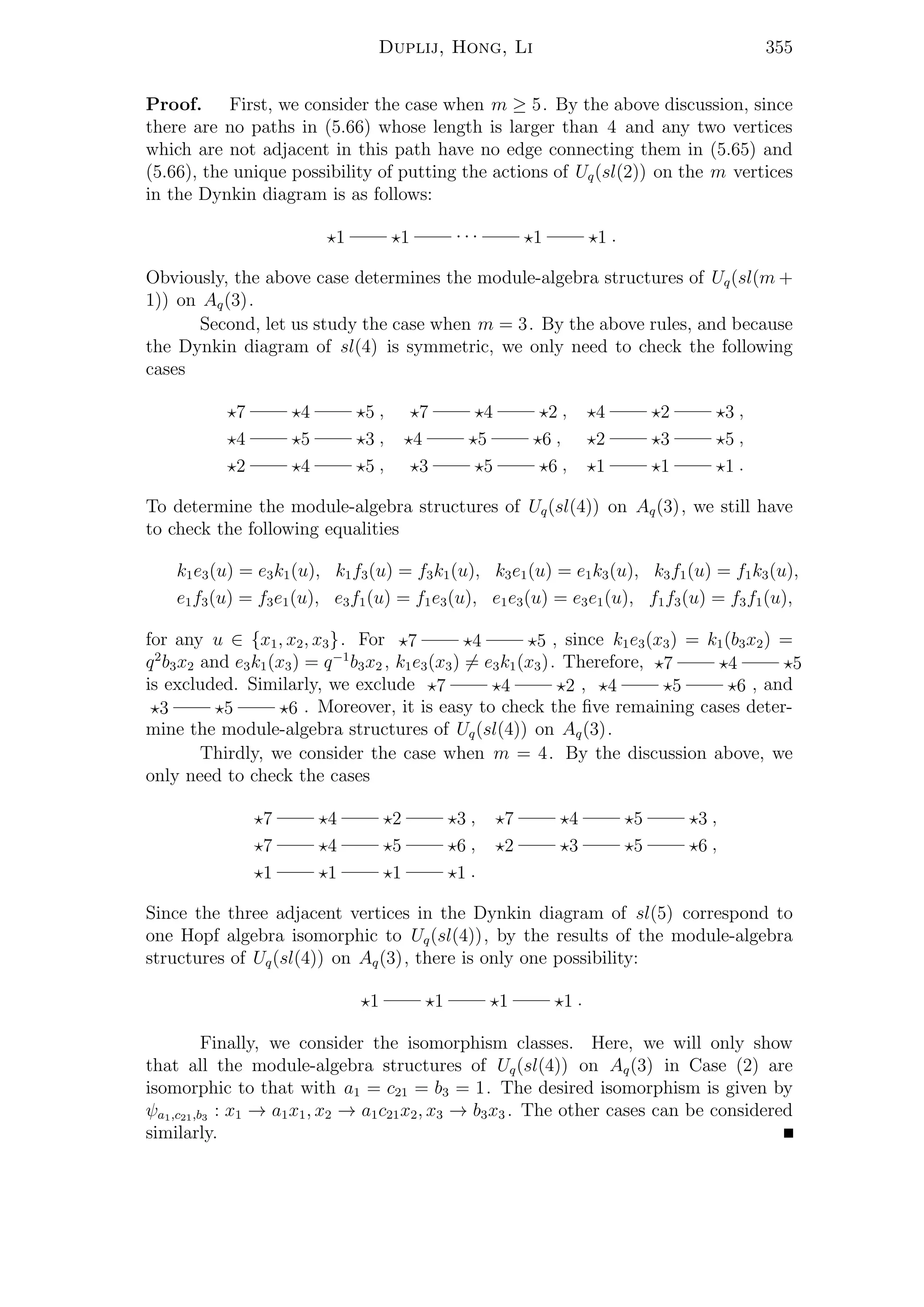 Duplij, Hong, Li 355
Proof. First, we consider the case when m ≥ 5. By the above discussion, since
there are no paths in (5.66) whose length is larger than 4 and any two vertices
which are not adjacent in this path have no edge connecting them in (5.65) and
(5.66), the unique possibility of putting the actions of Uq(sl(2)) on the m vertices
in the Dynkin diagram is as follows:
1 1 · · · 1 1 .
Obviously, the above case determines the module-algebra structures of Uq(sl(m +
1)) on Aq(3).
Second, let us study the case when m = 3. By the above rules, and because
the Dynkin diagram of sl(4) is symmetric, we only need to check the following
cases
7 4 5 , 7 4 2 , 4 2 3 ,
4 5 3 , 4 5 6 , 2 3 5 ,
2 4 5 , 3 5 6 , 1 1 1 .
To determine the module-algebra structures of Uq(sl(4)) on Aq(3), we still have
to check the following equalities
k1e3(u) = e3k1(u), k1f3(u) = f3k1(u), k3e1(u) = e1k3(u), k3f1(u) = f1k3(u),
e1f3(u) = f3e1(u), e3f1(u) = f1e3(u), e1e3(u) = e3e1(u), f1f3(u) = f3f1(u),
for any u ∈ {x1, x2, x3}. For 7 4 5 , since k1e3(x3) = k1(b3x2) =
q2
b3x2 and e3k1(x3) = q−1
b3x2 , k1e3(x3) = e3k1(x3). Therefore, 7 4 5
is excluded. Similarly, we exclude 7 4 2 , 4 5 6 , and
3 5 6 . Moreover, it is easy to check the ﬁve remaining cases deter-
mine the module-algebra structures of Uq(sl(4)) on Aq(3).
Thirdly, we consider the case when m = 4. By the discussion above, we
only need to check the cases
7 4 2 3 , 7 4 5 3 ,
7 4 5 6 , 2 3 5 6 ,
1 1 1 1 .
Since the three adjacent vertices in the Dynkin diagram of sl(5) correspond to
one Hopf algebra isomorphic to Uq(sl(4)), by the results of the module-algebra
structures of Uq(sl(4)) on Aq(3), there is only one possibility:
1 1 1 1 .
Finally, we consider the isomorphism classes. Here, we will only show
that all the module-algebra structures of Uq(sl(4)) on Aq(3) in Case (2) are
isomorphic to that with a1 = c21 = b3 = 1. The desired isomorphism is given by
ψa1,c21,b3 : x1 → a1x1, x2 → a1c21x2, x3 → b3x3 . The other cases can be considered
similarly.
 