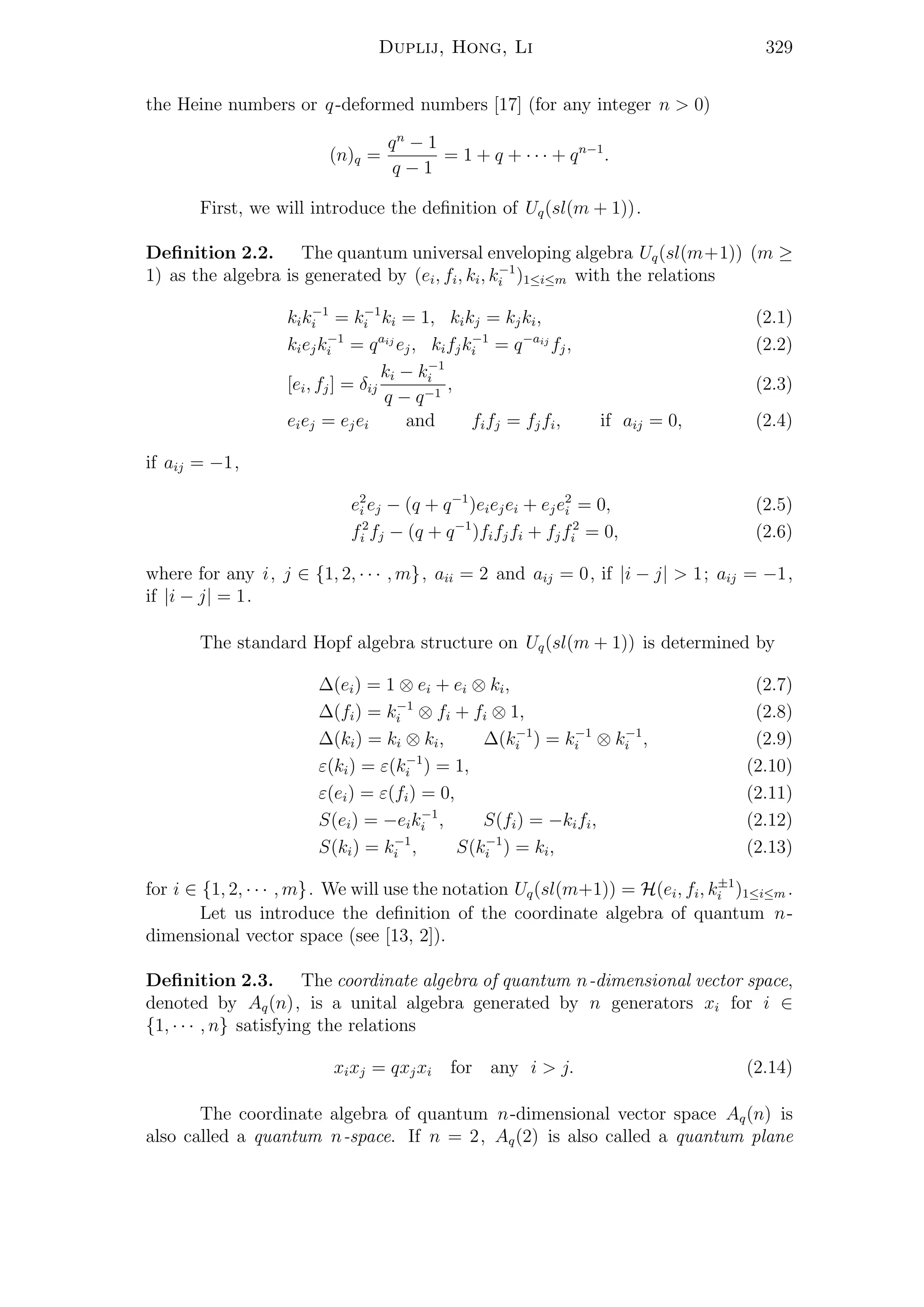 Duplij, Hong, Li 329
the Heine numbers or q-deformed numbers [17] (for any integer n > 0)
(n)q =
qn
− 1
q − 1
= 1 + q + · · · + qn−1
.
First, we will introduce the deﬁnition of Uq(sl(m + 1)).
Deﬁnition 2.2. The quantum universal enveloping algebra Uq(sl(m+1)) (m ≥
1) as the algebra is generated by (ei, fi, ki, k−1
i )1≤i≤m with the relations
kik−1
i = k−1
i ki = 1, kikj = kjki, (2.1)
kiejk−1
i = qaij
ej, kifjk−1
i = q−aij
fj, (2.2)
[ei, fj] = δij
ki − k−1
i
q − q−1
, (2.3)
eiej = ejei and fifj = fjfi, if aij = 0, (2.4)
if aij = −1,
e2
i ej − (q + q−1
)eiejei + eje2
i = 0, (2.5)
f2
i fj − (q + q−1
)fifjfi + fjf2
i = 0, (2.6)
where for any i, j ∈ {1, 2, · · · , m}, aii = 2 and aij = 0, if |i − j| > 1; aij = −1,
if |i − j| = 1.
The standard Hopf algebra structure on Uq(sl(m + 1)) is determined by
∆(ei) = 1 ⊗ ei + ei ⊗ ki, (2.7)
∆(fi) = k−1
i ⊗ fi + fi ⊗ 1, (2.8)
∆(ki) = ki ⊗ ki, ∆(k−1
i ) = k−1
i ⊗ k−1
i , (2.9)
ε(ki) = ε(k−1
i ) = 1, (2.10)
ε(ei) = ε(fi) = 0, (2.11)
S(ei) = −eik−1
i , S(fi) = −kifi, (2.12)
S(ki) = k−1
i , S(k−1
i ) = ki, (2.13)
for i ∈ {1, 2, · · · , m}. We will use the notation Uq(sl(m+1)) = H(ei, fi, k±1
i )1≤i≤m .
Let us introduce the deﬁnition of the coordinate algebra of quantum n-
dimensional vector space (see [13, 2]).
Deﬁnition 2.3. The coordinate algebra of quantum n-dimensional vector space,
denoted by Aq(n), is a unital algebra generated by n generators xi for i ∈
{1, · · · , n} satisfying the relations
xixj = qxjxi for any i > j. (2.14)
The coordinate algebra of quantum n-dimensional vector space Aq(n) is
also called a quantum n-space. If n = 2, Aq(2) is also called a quantum plane
 