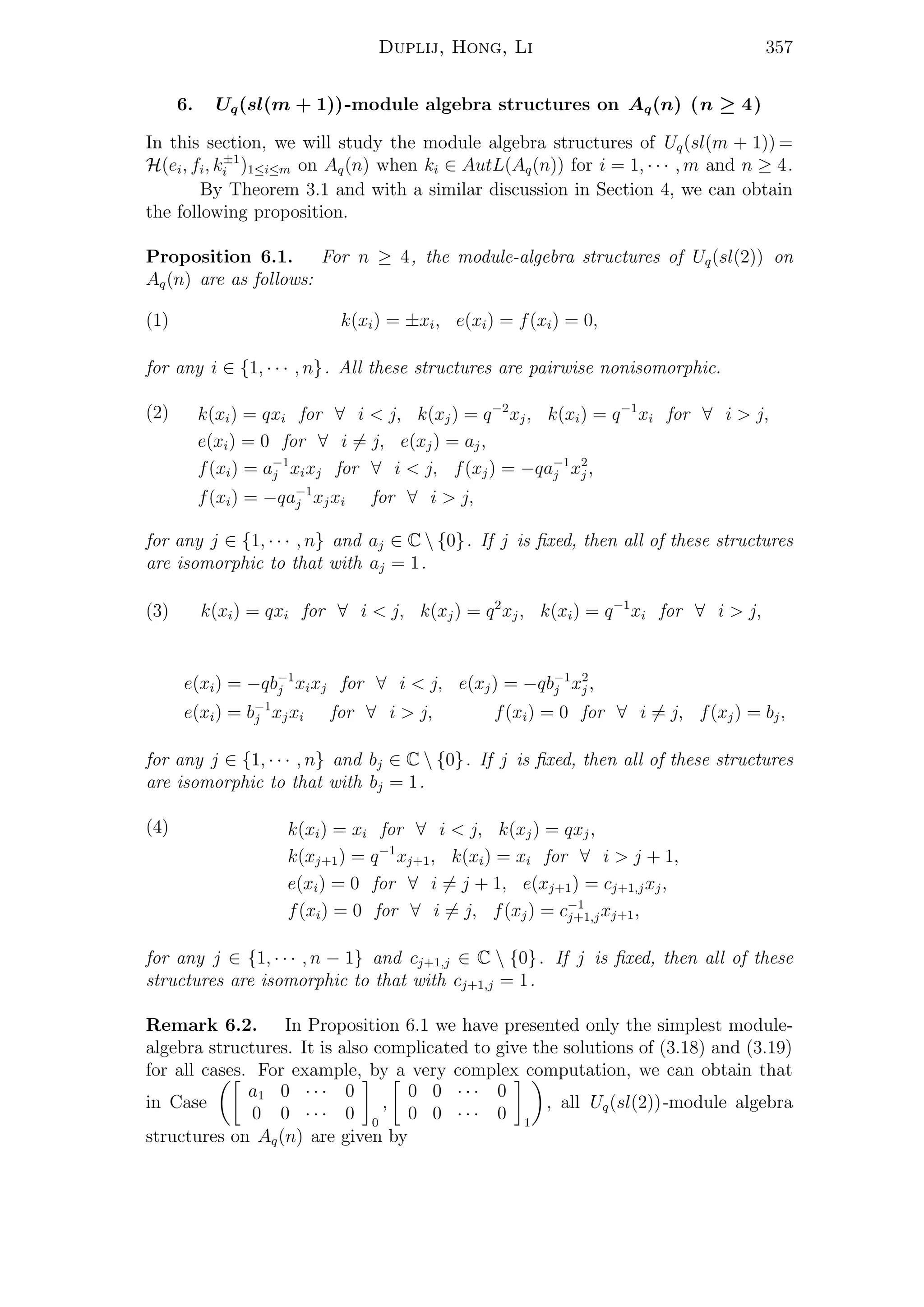 Duplij, Hong, Li 357
6. Uq(sl(m + 1))-module algebra structures on Aq(n) (n ≥ 4)
In this section, we will study the module algebra structures of Uq(sl(m + 1)) =
H(ei, fi, k±1
i )1≤i≤m on Aq(n) when ki ∈ AutL(Aq(n)) for i = 1, · · · , m and n ≥ 4.
By Theorem 3.1 and with a similar discussion in Section 4, we can obtain
the following proposition.
Proposition 6.1. For n ≥ 4, the module-algebra structures of Uq(sl(2)) on
Aq(n) are as follows:
(1) k(xi) = ±xi, e(xi) = f(xi) = 0,
for any i ∈ {1, · · · , n}. All these structures are pairwise nonisomorphic.
(2) k(xi) = qxi for ∀ i < j, k(xj) = q−2
xj, k(xi) = q−1
xi for ∀ i > j,
e(xi) = 0 for ∀ i = j, e(xj) = aj,
f(xi) = a−1
j xixj for ∀ i < j, f(xj) = −qa−1
j x2
j ,
f(xi) = −qa−1
j xjxi for ∀ i > j,
for any j ∈ {1, · · · , n} and aj ∈ C  {0}. If j is ﬁxed, then all of these structures
are isomorphic to that with aj = 1.
(3) k(xi) = qxi for ∀ i < j, k(xj) = q2
xj, k(xi) = q−1
xi for ∀ i > j,
e(xi) = −qb−1
j xixj for ∀ i < j, e(xj) = −qb−1
j x2
j ,
e(xi) = b−1
j xjxi for ∀ i > j, f(xi) = 0 for ∀ i = j, f(xj) = bj,
for any j ∈ {1, · · · , n} and bj ∈ C  {0}. If j is ﬁxed, then all of these structures
are isomorphic to that with bj = 1.
(4) k(xi) = xi for ∀ i < j, k(xj) = qxj,
k(xj+1) = q−1
xj+1, k(xi) = xi for ∀ i > j + 1,
e(xi) = 0 for ∀ i = j + 1, e(xj+1) = cj+1,jxj,
f(xi) = 0 for ∀ i = j, f(xj) = c−1
j+1,jxj+1,
for any j ∈ {1, · · · , n − 1} and cj+1,j ∈ C  {0}. If j is ﬁxed, then all of these
structures are isomorphic to that with cj+1,j = 1.
Remark 6.2. In Proposition 6.1 we have presented only the simplest module-
algebra structures. It is also complicated to give the solutions of (3.18) and (3.19)
for all cases. For example, by a very complex computation, we can obtain that
in Case
a1 0 · · · 0
0 0 · · · 0 0
,
0 0 · · · 0
0 0 · · · 0 1
, all Uq(sl(2))-module algebra
structures on Aq(n) are given by
 