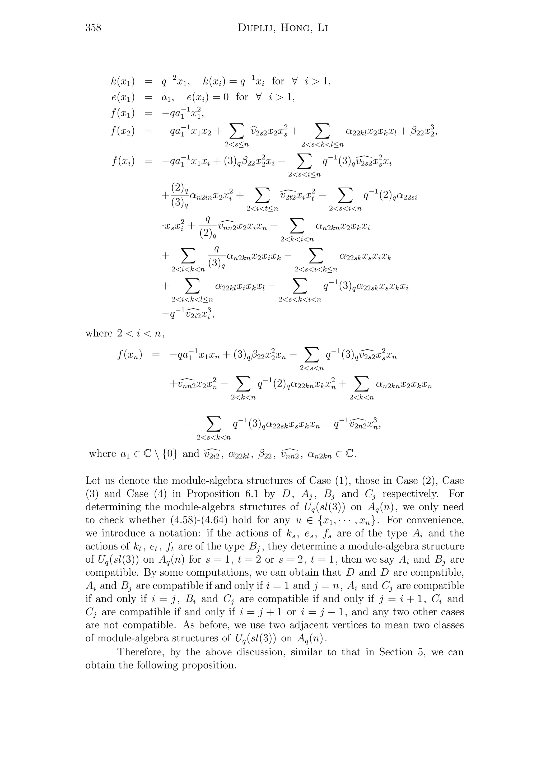 358 Duplij, Hong, Li
k(x1) = q−2
x1, k(xi) = q−1
xi for ∀ i > 1,
e(x1) = a1, e(xi) = 0 for ∀ i > 1,
f(x1) = −qa−1
1 x2
1,
f(x2) = −qa−1
1 x1x2 +
2<s≤n
v2s2x2x2
s +
2<s<k<l≤n
α22klx2xkxl + β22x3
2,
f(xi) = −qa−1
1 x1xi + (3)qβ22x2
2xi −
2<s<i≤n
q−1
(3)qv2s2x2
sxi
+
(2)q
(3)q
αn2inx2x2
i +
2<i<t≤n
v2t2xix2
t −
2<s<i<n
q−1
(2)qα22si
·xsx2
i +
q
(2)q
vnn2x2xixn +
2<k<i<n
αn2knx2xkxi
+
2<i<k<n
q
(3)q
αn2knx2xixk −
2<s<i<k≤n
α22skxsxixk
+
2<i<k<l≤n
α22klxixkxl −
2<s<k<i<n
q−1
(3)qα22skxsxkxi
−q−1
v2i2x3
i ,
where 2 < i < n,
f(xn) = −qa−1
1 x1xn + (3)qβ22x2
2xn −
2<s<n
q−1
(3)qv2s2x2
sxn
+vnn2x2x2
n −
2<k<n
q−1
(2)qα22knxkx2
n +
2<k<n
αn2knx2xkxn
−
2<s<k<n
q−1
(3)qα22skxsxkxn − q−1
v2n2x3
n,
where a1 ∈ C  {0} and v2i2 , α22kl , β22 , vnn2 , αn2kn ∈ C.
Let us denote the module-algebra structures of Case (1), those in Case (2), Case
(3) and Case (4) in Proposition 6.1 by D, Aj , Bj and Cj respectively. For
determining the module-algebra structures of Uq(sl(3)) on Aq(n), we only need
to check whether (4.58)-(4.64) hold for any u ∈ {x1, · · · , xn}. For convenience,
we introduce a notation: if the actions of ks , es , fs are of the type Ai and the
actions of kt , et , ft are of the type Bj , they determine a module-algebra structure
of Uq(sl(3)) on Aq(n) for s = 1, t = 2 or s = 2, t = 1, then we say Ai and Bj are
compatible. By some computations, we can obtain that D and D are compatible,
Ai and Bj are compatible if and only if i = 1 and j = n, Ai and Cj are compatible
if and only if i = j, Bi and Cj are compatible if and only if j = i + 1, Ci and
Cj are compatible if and only if i = j + 1 or i = j − 1, and any two other cases
are not compatible. As before, we use two adjacent vertices to mean two classes
of module-algebra structures of Uq(sl(3)) on Aq(n).
Therefore, by the above discussion, similar to that in Section 5, we can
obtain the following proposition.
 