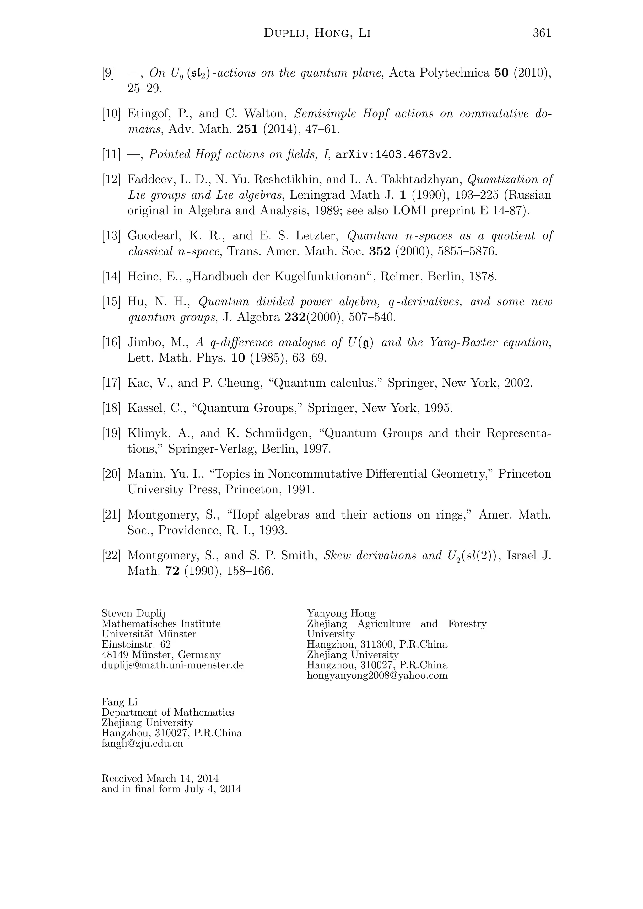 Duplij, Hong, Li 361
[9] —, On Uq (sl2)-actions on the quantum plane, Acta Polytechnica 50 (2010),
25–29.
[10] Etingof, P., and C. Walton, Semisimple Hopf actions on commutative do-
mains, Adv. Math. 251 (2014), 47–61.
[11] —, Pointed Hopf actions on ﬁelds, I, arXiv:1403.4673v2.
[12] Faddeev, L. D., N. Yu. Reshetikhin, and L. A. Takhtadzhyan, Quantization of
Lie groups and Lie algebras, Leningrad Math J. 1 (1990), 193–225 (Russian
original in Algebra and Analysis, 1989; see also LOMI preprint E 14-87).
[13] Goodearl, K. R., and E. S. Letzter, Quantum n-spaces as a quotient of
classical n-space, Trans. Amer. Math. Soc. 352 (2000), 5855–5876.
[14] Heine, E.,
”
Handbuch der Kugelfunktionan“, Reimer, Berlin, 1878.
[15] Hu, N. H., Quantum divided power algebra, q-derivatives, and some new
quantum groups, J. Algebra 232(2000), 507–540.
[16] Jimbo, M., A q-diﬀerence analogue of U(g) and the Yang-Baxter equation,
Lett. Math. Phys. 10 (1985), 63–69.
[17] Kac, V., and P. Cheung, “Quantum calculus,” Springer, New York, 2002.
[18] Kassel, C., “Quantum Groups,” Springer, New York, 1995.
[19] Klimyk, A., and K. Schm¨udgen, “Quantum Groups and their Representa-
tions,” Springer-Verlag, Berlin, 1997.
[20] Manin, Yu. I., “Topics in Noncommutative Diﬀerential Geometry,” Princeton
University Press, Princeton, 1991.
[21] Montgomery, S., “Hopf algebras and their actions on rings,” Amer. Math.
Soc., Providence, R. I., 1993.
[22] Montgomery, S., and S. P. Smith, Skew derivations and Uq(sl(2)), Israel J.
Math. 72 (1990), 158–166.
Steven Duplij
Mathematisches Institute
Universit¨at M¨unster
Einsteinstr. 62
48149 M¨unster, Germany
duplijs@math.uni-muenster.de
Yanyong Hong
Zhejiang Agriculture and Forestry
University
Hangzhou, 311300, P.R.China
Zhejiang University
Hangzhou, 310027, P.R.China
hongyanyong2008@yahoo.com
Fang Li
Department of Mathematics
Zhejiang University
Hangzhou, 310027, P.R.China
fangli@zju.edu.cn
Received March 14, 2014
and in ﬁnal form July 4, 2014
 