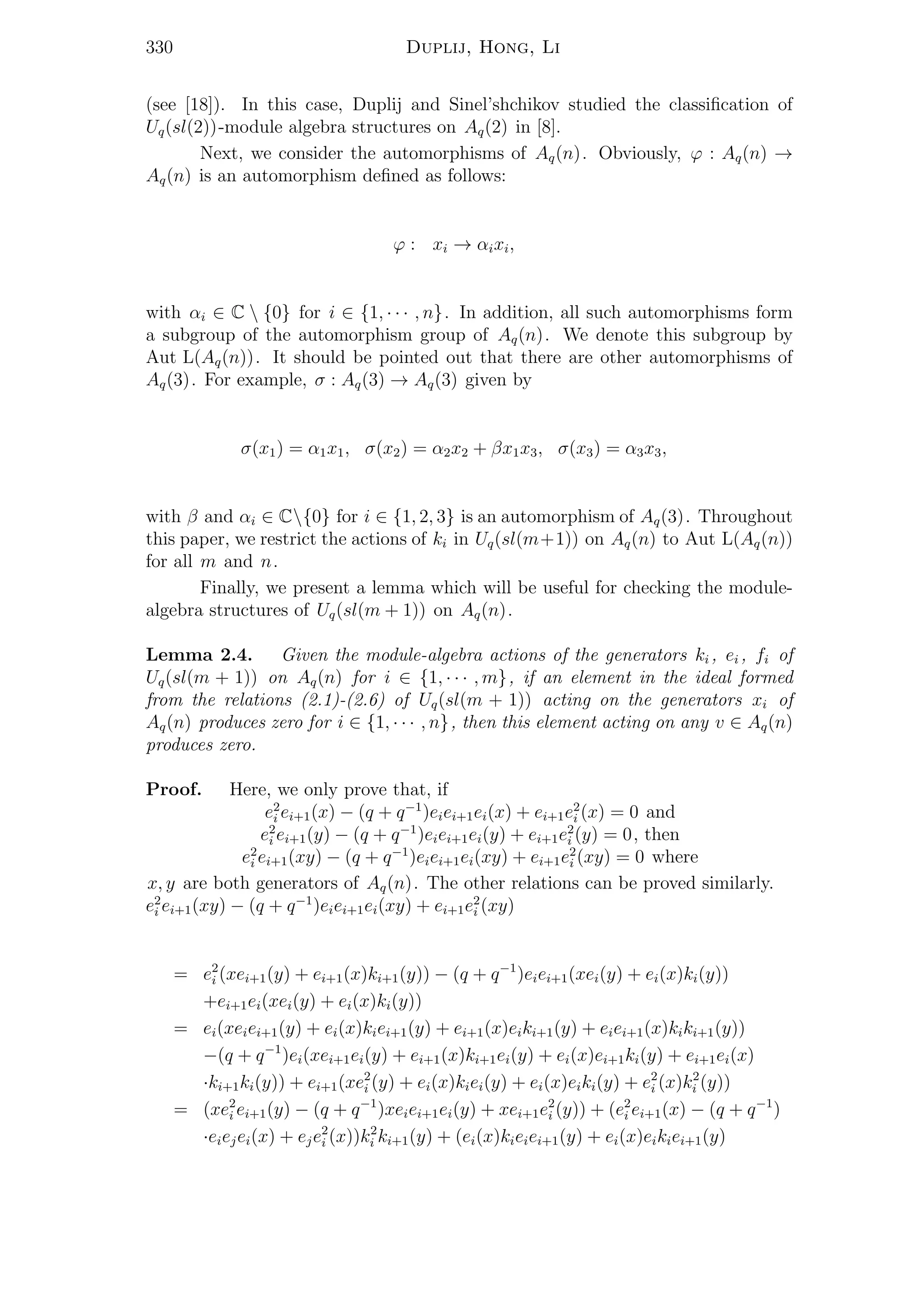 330 Duplij, Hong, Li
(see [18]). In this case, Duplij and Sinel’shchikov studied the classiﬁcation of
Uq(sl(2))-module algebra structures on Aq(2) in [8].
Next, we consider the automorphisms of Aq(n). Obviously, ϕ : Aq(n) →
Aq(n) is an automorphism deﬁned as follows:
ϕ : xi → αixi,
with αi ∈ C  {0} for i ∈ {1, · · · , n}. In addition, all such automorphisms form
a subgroup of the automorphism group of Aq(n). We denote this subgroup by
Aut L(Aq(n)). It should be pointed out that there are other automorphisms of
Aq(3). For example, σ : Aq(3) → Aq(3) given by
σ(x1) = α1x1, σ(x2) = α2x2 + βx1x3, σ(x3) = α3x3,
with β and αi ∈ C{0} for i ∈ {1, 2, 3} is an automorphism of Aq(3). Throughout
this paper, we restrict the actions of ki in Uq(sl(m+1)) on Aq(n) to Aut L(Aq(n))
for all m and n.
Finally, we present a lemma which will be useful for checking the module-
algebra structures of Uq(sl(m + 1)) on Aq(n).
Lemma 2.4. Given the module-algebra actions of the generators ki , ei , fi of
Uq(sl(m + 1)) on Aq(n) for i ∈ {1, · · · , m}, if an element in the ideal formed
from the relations (2.1)-(2.6) of Uq(sl(m + 1)) acting on the generators xi of
Aq(n) produces zero for i ∈ {1, · · · , n}, then this element acting on any v ∈ Aq(n)
produces zero.
Proof. Here, we only prove that, if
e2
i ei+1(x) − (q + q−1
)eiei+1ei(x) + ei+1e2
i (x) = 0 and
e2
i ei+1(y) − (q + q−1
)eiei+1ei(y) + ei+1e2
i (y) = 0, then
e2
i ei+1(xy) − (q + q−1
)eiei+1ei(xy) + ei+1e2
i (xy) = 0 where
x, y are both generators of Aq(n). The other relations can be proved similarly.
e2
i ei+1(xy) − (q + q−1
)eiei+1ei(xy) + ei+1e2
i (xy)
= e2
i (xei+1(y) + ei+1(x)ki+1(y)) − (q + q−1
)eiei+1(xei(y) + ei(x)ki(y))
+ei+1ei(xei(y) + ei(x)ki(y))
= ei(xeiei+1(y) + ei(x)kiei+1(y) + ei+1(x)eiki+1(y) + eiei+1(x)kiki+1(y))
−(q + q−1
)ei(xei+1ei(y) + ei+1(x)ki+1ei(y) + ei(x)ei+1ki(y) + ei+1ei(x)
·ki+1ki(y)) + ei+1(xe2
i (y) + ei(x)kiei(y) + ei(x)eiki(y) + e2
i (x)k2
i (y))
= (xe2
i ei+1(y) − (q + q−1
)xeiei+1ei(y) + xei+1e2
i (y)) + (e2
i ei+1(x) − (q + q−1
)
·eiejei(x) + eje2
i (x))k2
i ki+1(y) + (ei(x)kieiei+1(y) + ei(x)eikiei+1(y)
 