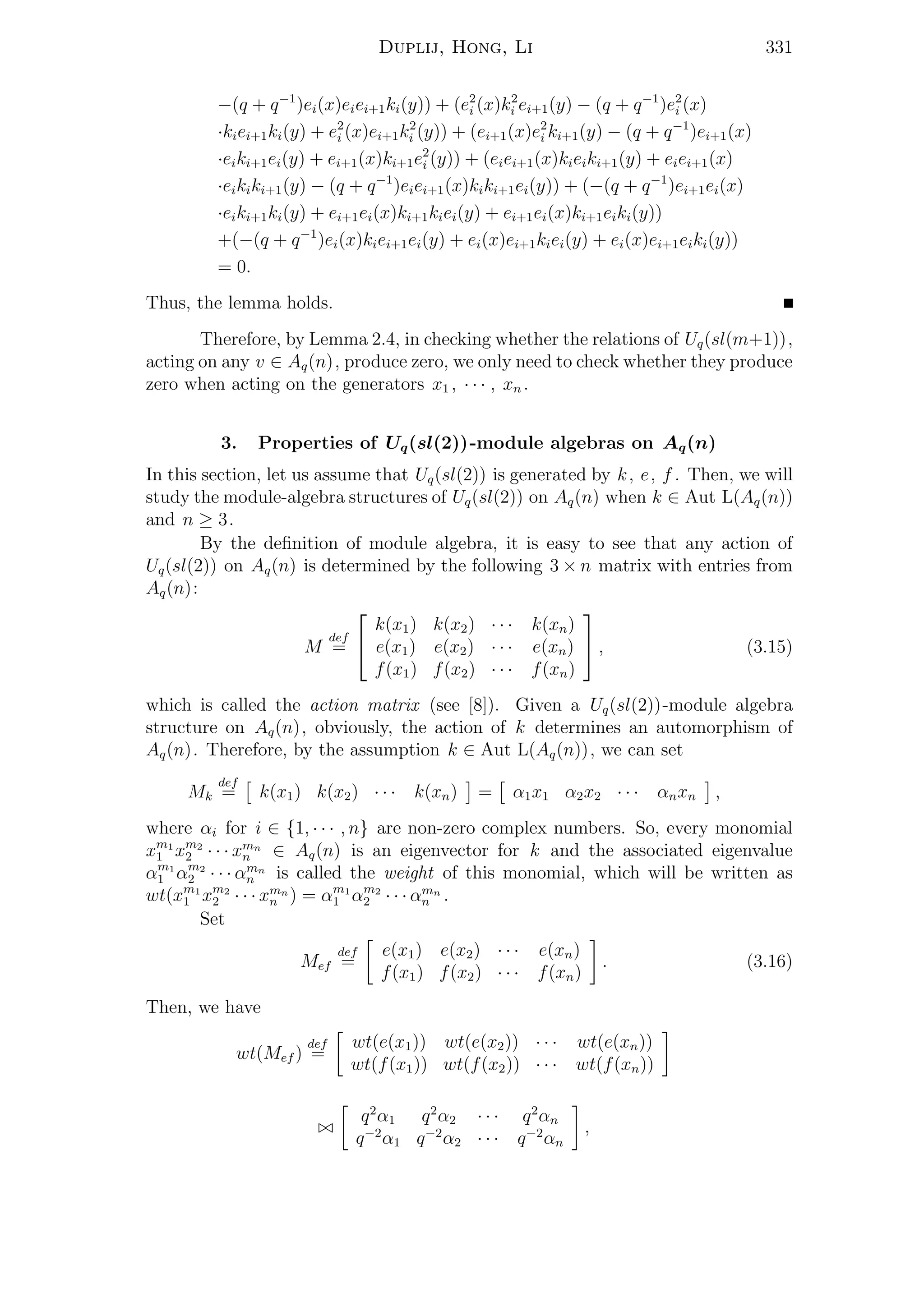 Duplij, Hong, Li 331
−(q + q−1
)ei(x)eiei+1ki(y)) + (e2
i (x)k2
i ei+1(y) − (q + q−1
)e2
i (x)
·kiei+1ki(y) + e2
i (x)ei+1k2
i (y)) + (ei+1(x)e2
i ki+1(y) − (q + q−1
)ei+1(x)
·eiki+1ei(y) + ei+1(x)ki+1e2
i (y)) + (eiei+1(x)kieiki+1(y) + eiei+1(x)
·eikiki+1(y) − (q + q−1
)eiei+1(x)kiki+1ei(y)) + (−(q + q−1
)ei+1ei(x)
·eiki+1ki(y) + ei+1ei(x)ki+1kiei(y) + ei+1ei(x)ki+1eiki(y))
+(−(q + q−1
)ei(x)kiei+1ei(y) + ei(x)ei+1kiei(y) + ei(x)ei+1eiki(y))
= 0.
Thus, the lemma holds.
Therefore, by Lemma 2.4, in checking whether the relations of Uq(sl(m+1)),
acting on any v ∈ Aq(n), produce zero, we only need to check whether they produce
zero when acting on the generators x1 , · · · , xn .
3. Properties of Uq(sl(2))-module algebras on Aq(n)
In this section, let us assume that Uq(sl(2)) is generated by k, e, f . Then, we will
study the module-algebra structures of Uq(sl(2)) on Aq(n) when k ∈ Aut L(Aq(n))
and n ≥ 3.
By the deﬁnition of module algebra, it is easy to see that any action of
Uq(sl(2)) on Aq(n) is determined by the following 3 × n matrix with entries from
Aq(n):
M
def
=


k(x1) k(x2) · · · k(xn)
e(x1) e(x2) · · · e(xn)
f(x1) f(x2) · · · f(xn)

 , (3.15)
which is called the action matrix (see [8]). Given a Uq(sl(2))-module algebra
structure on Aq(n), obviously, the action of k determines an automorphism of
Aq(n). Therefore, by the assumption k ∈ Aut L(Aq(n)), we can set
Mk
def
= k(x1) k(x2) · · · k(xn) = α1x1 α2x2 · · · αnxn ,
where αi for i ∈ {1, · · · , n} are non-zero complex numbers. So, every monomial
xm1
1 xm2
2 · · · xmn
n ∈ Aq(n) is an eigenvector for k and the associated eigenvalue
αm1
1 αm2
2 · · · αmn
n is called the weight of this monomial, which will be written as
wt(xm1
1 xm2
2 · · · xmn
n ) = αm1
1 αm2
2 · · · αmn
n .
Set
Mef
def
=
e(x1) e(x2) · · · e(xn)
f(x1) f(x2) · · · f(xn)
. (3.16)
Then, we have
wt(Mef )
def
=
wt(e(x1)) wt(e(x2)) · · · wt(e(xn))
wt(f(x1)) wt(f(x2)) · · · wt(f(xn))
q2
α1 q2
α2 · · · q2
αn
q−2
α1 q−2
α2 · · · q−2
αn
,
 