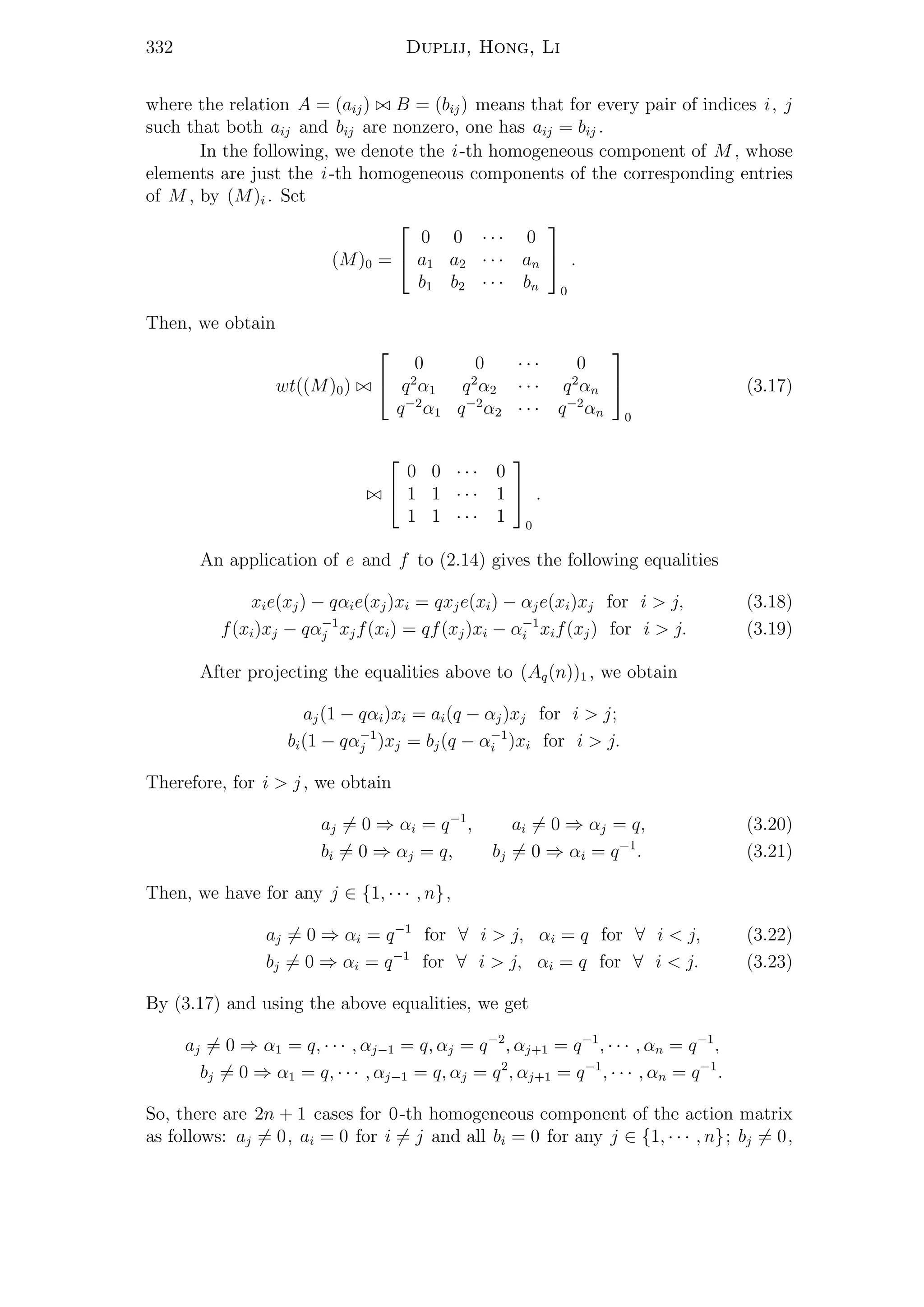332 Duplij, Hong, Li
where the relation A = (aij) B = (bij) means that for every pair of indices i, j
such that both aij and bij are nonzero, one has aij = bij .
In the following, we denote the i-th homogeneous component of M , whose
elements are just the i-th homogeneous components of the corresponding entries
of M , by (M)i . Set
(M)0 =


0 0 · · · 0
a1 a2 · · · an
b1 b2 · · · bn


0
.
Then, we obtain
wt((M)0)


0 0 · · · 0
q2
α1 q2
α2 · · · q2
αn
q−2
α1 q−2
α2 · · · q−2
αn


0
(3.17)


0 0 · · · 0
1 1 · · · 1
1 1 · · · 1


0
.
An application of e and f to (2.14) gives the following equalities
xie(xj) − qαie(xj)xi = qxje(xi) − αje(xi)xj for i > j, (3.18)
f(xi)xj − qα−1
j xjf(xi) = qf(xj)xi − α−1
i xif(xj) for i > j. (3.19)
After projecting the equalities above to (Aq(n))1 , we obtain
aj(1 − qαi)xi = ai(q − αj)xj for i > j;
bi(1 − qα−1
j )xj = bj(q − α−1
i )xi for i > j.
Therefore, for i > j, we obtain
aj = 0 ⇒ αi = q−1
, ai = 0 ⇒ αj = q, (3.20)
bi = 0 ⇒ αj = q, bj = 0 ⇒ αi = q−1
. (3.21)
Then, we have for any j ∈ {1, · · · , n},
aj = 0 ⇒ αi = q−1
for ∀ i > j, αi = q for ∀ i < j, (3.22)
bj = 0 ⇒ αi = q−1
for ∀ i > j, αi = q for ∀ i < j. (3.23)
By (3.17) and using the above equalities, we get
aj = 0 ⇒ α1 = q, · · · , αj−1 = q, αj = q−2
, αj+1 = q−1
, · · · , αn = q−1
,
bj = 0 ⇒ α1 = q, · · · , αj−1 = q, αj = q2
, αj+1 = q−1
, · · · , αn = q−1
.
So, there are 2n + 1 cases for 0-th homogeneous component of the action matrix
as follows: aj = 0, ai = 0 for i = j and all bi = 0 for any j ∈ {1, · · · , n}; bj = 0,
 