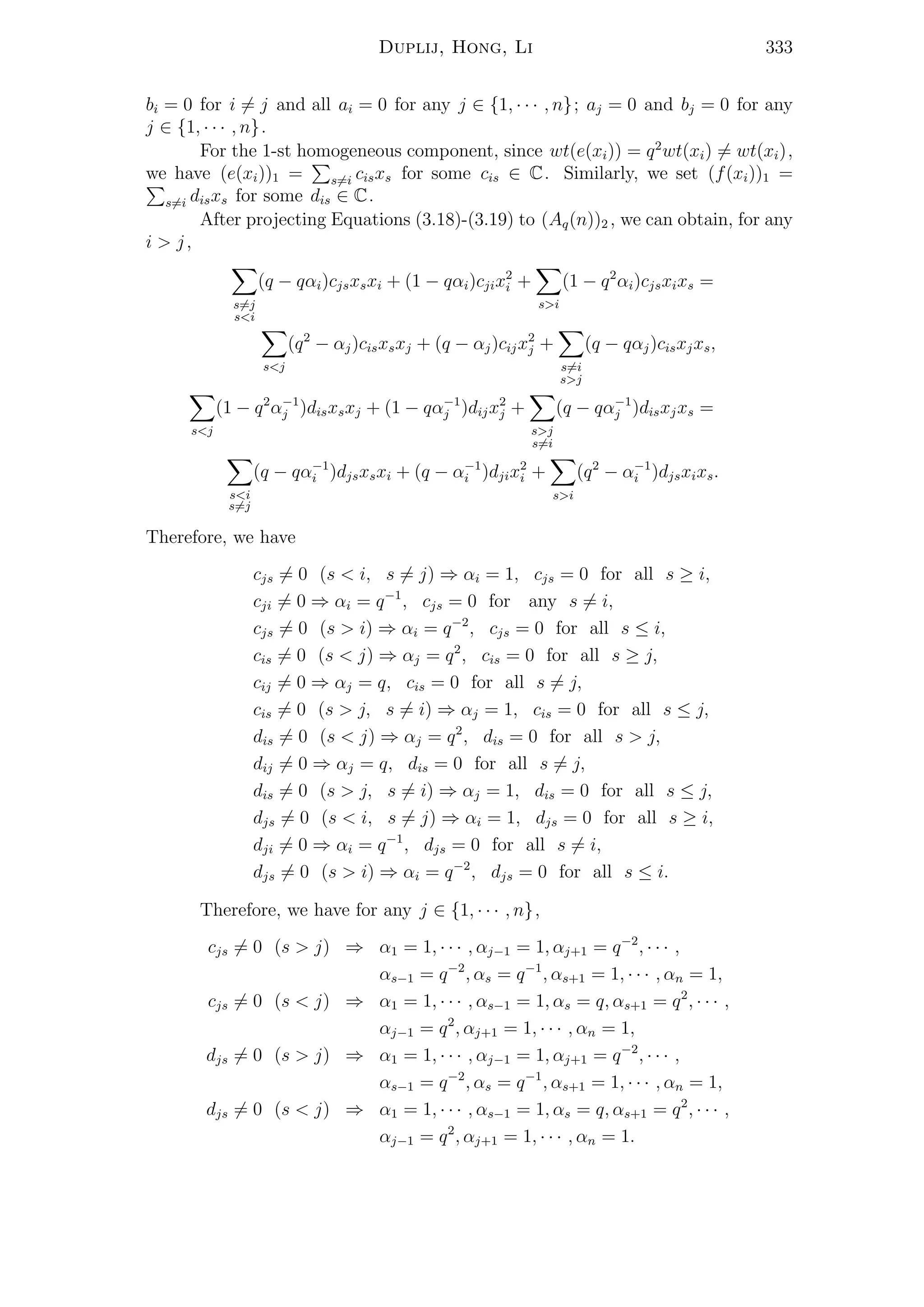 Duplij, Hong, Li 333
bi = 0 for i = j and all ai = 0 for any j ∈ {1, · · · , n}; aj = 0 and bj = 0 for any
j ∈ {1, · · · , n}.
For the 1-st homogeneous component, since wt(e(xi)) = q2
wt(xi) = wt(xi),
we have (e(xi))1 = s=i cisxs for some cis ∈ C. Similarly, we set (f(xi))1 =
s=i disxs for some dis ∈ C.
After projecting Equations (3.18)-(3.19) to (Aq(n))2 , we can obtain, for any
i > j,
s=j
s<i
(q − qαi)cjsxsxi + (1 − qαi)cjix2
i +
s>i
(1 − q2
αi)cjsxixs =
s<j
(q2
− αj)cisxsxj + (q − αj)cijx2
j +
s=i
s>j
(q − qαj)cisxjxs,
s<j
(1 − q2
α−1
j )disxsxj + (1 − qα−1
j )dijx2
j +
s>j
s=i
(q − qα−1
j )disxjxs =
s<i
s=j
(q − qα−1
i )djsxsxi + (q − α−1
i )djix2
i +
s>i
(q2
− α−1
i )djsxixs.
Therefore, we have
cjs = 0 (s < i, s = j) ⇒ αi = 1, cjs = 0 for all s ≥ i,
cji = 0 ⇒ αi = q−1
, cjs = 0 for any s = i,
cjs = 0 (s > i) ⇒ αi = q−2
, cjs = 0 for all s ≤ i,
cis = 0 (s < j) ⇒ αj = q2
, cis = 0 for all s ≥ j,
cij = 0 ⇒ αj = q, cis = 0 for all s = j,
cis = 0 (s > j, s = i) ⇒ αj = 1, cis = 0 for all s ≤ j,
dis = 0 (s < j) ⇒ αj = q2
, dis = 0 for all s > j,
dij = 0 ⇒ αj = q, dis = 0 for all s = j,
dis = 0 (s > j, s = i) ⇒ αj = 1, dis = 0 for all s ≤ j,
djs = 0 (s < i, s = j) ⇒ αi = 1, djs = 0 for all s ≥ i,
dji = 0 ⇒ αi = q−1
, djs = 0 for all s = i,
djs = 0 (s > i) ⇒ αi = q−2
, djs = 0 for all s ≤ i.
Therefore, we have for any j ∈ {1, · · · , n},
cjs = 0 (s > j) ⇒ α1 = 1, · · · , αj−1 = 1, αj+1 = q−2
, · · · ,
αs−1 = q−2
, αs = q−1
, αs+1 = 1, · · · , αn = 1,
cjs = 0 (s < j) ⇒ α1 = 1, · · · , αs−1 = 1, αs = q, αs+1 = q2
, · · · ,
αj−1 = q2
, αj+1 = 1, · · · , αn = 1,
djs = 0 (s > j) ⇒ α1 = 1, · · · , αj−1 = 1, αj+1 = q−2
, · · · ,
αs−1 = q−2
, αs = q−1
, αs+1 = 1, · · · , αn = 1,
djs = 0 (s < j) ⇒ α1 = 1, · · · , αs−1 = 1, αs = q, αs+1 = q2
, · · · ,
αj−1 = q2
, αj+1 = 1, · · · , αn = 1.
 