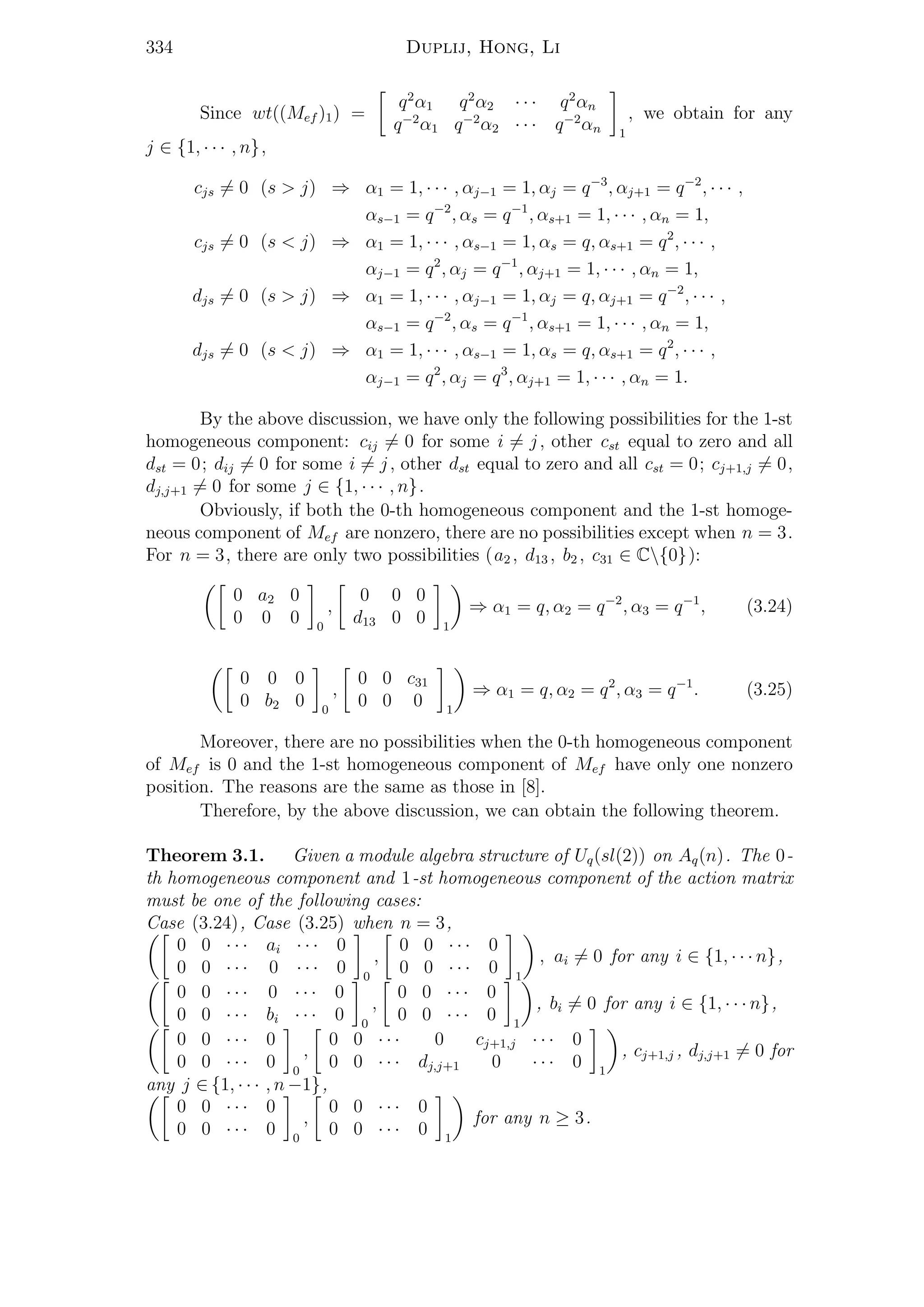 334 Duplij, Hong, Li
Since wt((Mef )1) =
q2
α1 q2
α2 · · · q2
αn
q−2
α1 q−2
α2 · · · q−2
αn 1
, we obtain for any
j ∈ {1, · · · , n},
cjs = 0 (s > j) ⇒ α1 = 1, · · · , αj−1 = 1, αj = q−3
, αj+1 = q−2
, · · · ,
αs−1 = q−2
, αs = q−1
, αs+1 = 1, · · · , αn = 1,
cjs = 0 (s < j) ⇒ α1 = 1, · · · , αs−1 = 1, αs = q, αs+1 = q2
, · · · ,
αj−1 = q2
, αj = q−1
, αj+1 = 1, · · · , αn = 1,
djs = 0 (s > j) ⇒ α1 = 1, · · · , αj−1 = 1, αj = q, αj+1 = q−2
, · · · ,
αs−1 = q−2
, αs = q−1
, αs+1 = 1, · · · , αn = 1,
djs = 0 (s < j) ⇒ α1 = 1, · · · , αs−1 = 1, αs = q, αs+1 = q2
, · · · ,
αj−1 = q2
, αj = q3
, αj+1 = 1, · · · , αn = 1.
By the above discussion, we have only the following possibilities for the 1-st
homogeneous component: cij = 0 for some i = j, other cst equal to zero and all
dst = 0; dij = 0 for some i = j, other dst equal to zero and all cst = 0; cj+1,j = 0,
dj,j+1 = 0 for some j ∈ {1, · · · , n}.
Obviously, if both the 0-th homogeneous component and the 1-st homoge-
neous component of Mef are nonzero, there are no possibilities except when n = 3.
For n = 3, there are only two possibilities (a2 , d13 , b2 , c31 ∈ C{0}):
0 a2 0
0 0 0 0
,
0 0 0
d13 0 0 1
⇒ α1 = q, α2 = q−2
, α3 = q−1
, (3.24)
0 0 0
0 b2 0 0
,
0 0 c31
0 0 0 1
⇒ α1 = q, α2 = q2
, α3 = q−1
. (3.25)
Moreover, there are no possibilities when the 0-th homogeneous component
of Mef is 0 and the 1-st homogeneous component of Mef have only one nonzero
position. The reasons are the same as those in [8].
Therefore, by the above discussion, we can obtain the following theorem.
Theorem 3.1. Given a module algebra structure of Uq(sl(2)) on Aq(n). The 0-
th homogeneous component and 1-st homogeneous component of the action matrix
must be one of the following cases:
Case (3.24), Case (3.25) when n = 3,
0 0 · · · ai · · · 0
0 0 · · · 0 · · · 0 0
,
0 0 · · · 0
0 0 · · · 0 1
, ai = 0 for any i ∈ {1, · · · n},
0 0 · · · 0 · · · 0
0 0 · · · bi · · · 0 0
,
0 0 · · · 0
0 0 · · · 0 1
, bi = 0 for any i ∈ {1, · · · n},
0 0 · · · 0
0 0 · · · 0 0
,
0 0 · · · 0 cj+1,j · · · 0
0 0 · · · dj,j+1 0 · · · 0 1
, cj+1,j , dj,j+1 = 0 for
any j ∈ {1, · · · , n −1},
0 0 · · · 0
0 0 · · · 0 0
,
0 0 · · · 0
0 0 · · · 0 1
for any n ≥ 3.
 