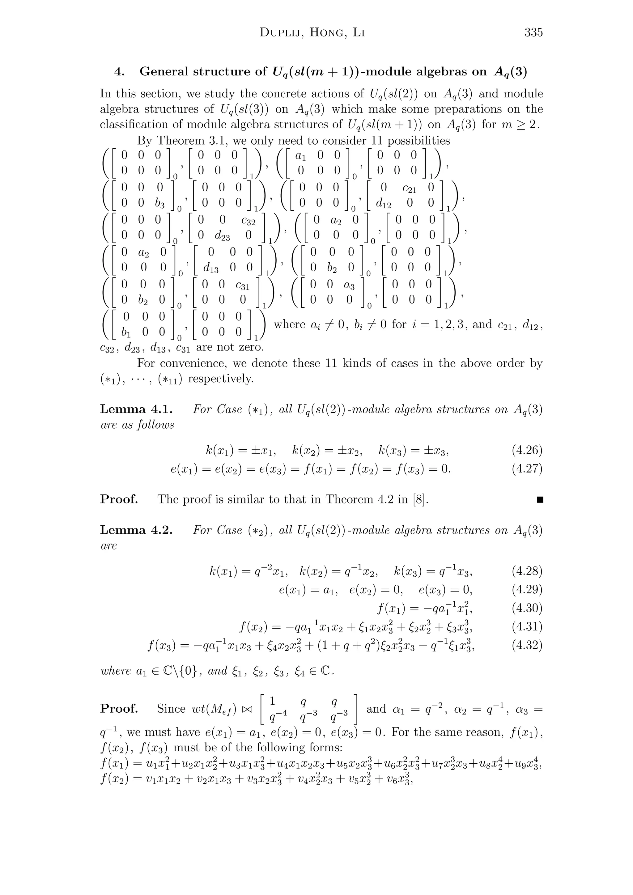 Duplij, Hong, Li 335
4. General structure of Uq(sl(m + 1))-module algebras on Aq(3)
In this section, we study the concrete actions of Uq(sl(2)) on Aq(3) and module
algebra structures of Uq(sl(3)) on Aq(3) which make some preparations on the
classiﬁcation of module algebra structures of Uq(sl(m + 1)) on Aq(3) for m ≥ 2.
By Theorem 3.1, we only need to consider 11 possibilities
0 0 0
0 0 0 0
,
0 0 0
0 0 0 1
,
a1 0 0
0 0 0 0
,
0 0 0
0 0 0 1
,
0 0 0
0 0 b3 0
,
0 0 0
0 0 0 1
,
0 0 0
0 0 0 0
,
0 c21 0
d12 0 0 1
,
0 0 0
0 0 0 0
,
0 0 c32
0 d23 0 1
,
0 a2 0
0 0 0 0
,
0 0 0
0 0 0 1
,
0 a2 0
0 0 0 0
,
0 0 0
d13 0 0 1
,
0 0 0
0 b2 0 0
,
0 0 0
0 0 0 1
,
0 0 0
0 b2 0 0
,
0 0 c31
0 0 0 1
,
0 0 a3
0 0 0 0
,
0 0 0
0 0 0 1
,
0 0 0
b1 0 0 0
,
0 0 0
0 0 0 1
where ai = 0, bi = 0 for i = 1, 2, 3, and c21 , d12 ,
c32 , d23 , d13 , c31 are not zero.
For convenience, we denote these 11 kinds of cases in the above order by
(∗1), · · · , (∗11) respectively.
Lemma 4.1. For Case (∗1), all Uq(sl(2))-module algebra structures on Aq(3)
are as follows
k(x1) = ±x1, k(x2) = ±x2, k(x3) = ±x3, (4.26)
e(x1) = e(x2) = e(x3) = f(x1) = f(x2) = f(x3) = 0. (4.27)
Proof. The proof is similar to that in Theorem 4.2 in [8].
Lemma 4.2. For Case (∗2), all Uq(sl(2))-module algebra structures on Aq(3)
are
k(x1) = q−2
x1, k(x2) = q−1
x2, k(x3) = q−1
x3, (4.28)
e(x1) = a1, e(x2) = 0, e(x3) = 0, (4.29)
f(x1) = −qa−1
1 x2
1, (4.30)
f(x2) = −qa−1
1 x1x2 + ξ1x2x2
3 + ξ2x3
2 + ξ3x3
3, (4.31)
f(x3) = −qa−1
1 x1x3 + ξ4x2x2
3 + (1 + q + q2
)ξ2x2
2x3 − q−1
ξ1x3
3, (4.32)
where a1 ∈ C{0}, and ξ1 , ξ2 , ξ3 , ξ4 ∈ C.
Proof. Since wt(Mef )
1 q q
q−4
q−3
q−3 and α1 = q−2
, α2 = q−1
, α3 =
q−1
, we must have e(x1) = a1 , e(x2) = 0, e(x3) = 0. For the same reason, f(x1),
f(x2), f(x3) must be of the following forms:
f(x1) = u1x2
1 +u2x1x2
2 +u3x1x2
3 +u4x1x2x3 +u5x2x3
3 +u6x2
2x2
3 +u7x3
2x3 +u8x4
2 +u9x4
3,
f(x2) = v1x1x2 + v2x1x3 + v3x2x2
3 + v4x2
2x3 + v5x3
2 + v6x3
3,
 