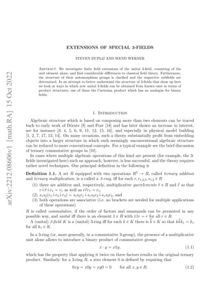 EXTENSIONS OF SPECIAL 3-FIELDS
STEVEN DUPLIJ AND WEND WERNER
Abstract. We investigate finite field extensions of the unital 3-field, consisting of the
unit element alone, and find considerable differences to classical field theory. Furthermore,
the structure of their automorphism groups is clarified and the respective subfields are
determined. In an attempt to better understand the structure of 3-fields that show up here
we look at ways in which new unital 3-fields can be obtained from known ones in terms of
product structures, one of them the Cartesian product which has no analogue for binary
fields.
1. Introduction
Algebraic structure which is based on composing more than two elements can be traced
back to early work of Dörnte [8] and Post [18] and has later shown an increase in interest,
see for instance [3, 4, 5, 6, 9, 11, 12, 15, 16], and especially in physical model building
[1, 2, 7, 17, 13, 14]. On many occasions, such a theory substantially profit from embedding
objects into a larger structure in which such seemingly unconventional algebraic structure
can be reduced to more conventional concepts. For a typical example see the brief discussion
of ternary commutative groups in [10].
In cases where multiple algebraic operations of this kind are present (for example, the 3-
fields investigated here) such an approach, however, is less successful, and the theory requires
rather novel techniques. Our principal definition in the following is
Definition 1.1. A set R equipped with two operations R3
Ñ R, called ternary addition
and ternary multiplication, is a called a 3-ring, iff for each r, r1,2,3, s1,2 P R
(1) there are additive and, respectively, multiplicative querelements r P R and p
r so that
r ˆ
`r ˆ
`r1 “ r1 as well as rp
rr1 “ r1,
(2) s1s2pr1 ˆ
`r2 ˆ
`r3q “ s1s2r1 ˆ
`s1s2r2 ˆ
`s1s2r3, and
(3) both operations are associative (i.e. no brackets are needed for multiple applications
of these operations)
R is called commutative, if the order of factors and summands can be permuted in any
possible way, and unital iff there is an element 1 P R with 11r “ r for all r P R.
A (unital) 3-field K is a (unital) 3-ring iff for each k P K there is p
k P K so that kp
kk1 “ k1
for all k1 P K.
In a 3-ring (or, more generally, in a commutative 3-group), the presence of a multiplicative
unit alone allows to introduce a binary product of commutative groups
x ¨ y “ x1y, (1.1)
which has the property that applying it twice on three factors results in the original ternary
product. Similarly, for a 3-ring R, a zero element 0 is defined by requiring that
0xy “ x0y “ xy0 “ 0 for all x, y P R. (1.2)
arXiv:2212.08606v1
[math.RA]
15
Oct
2022
 
