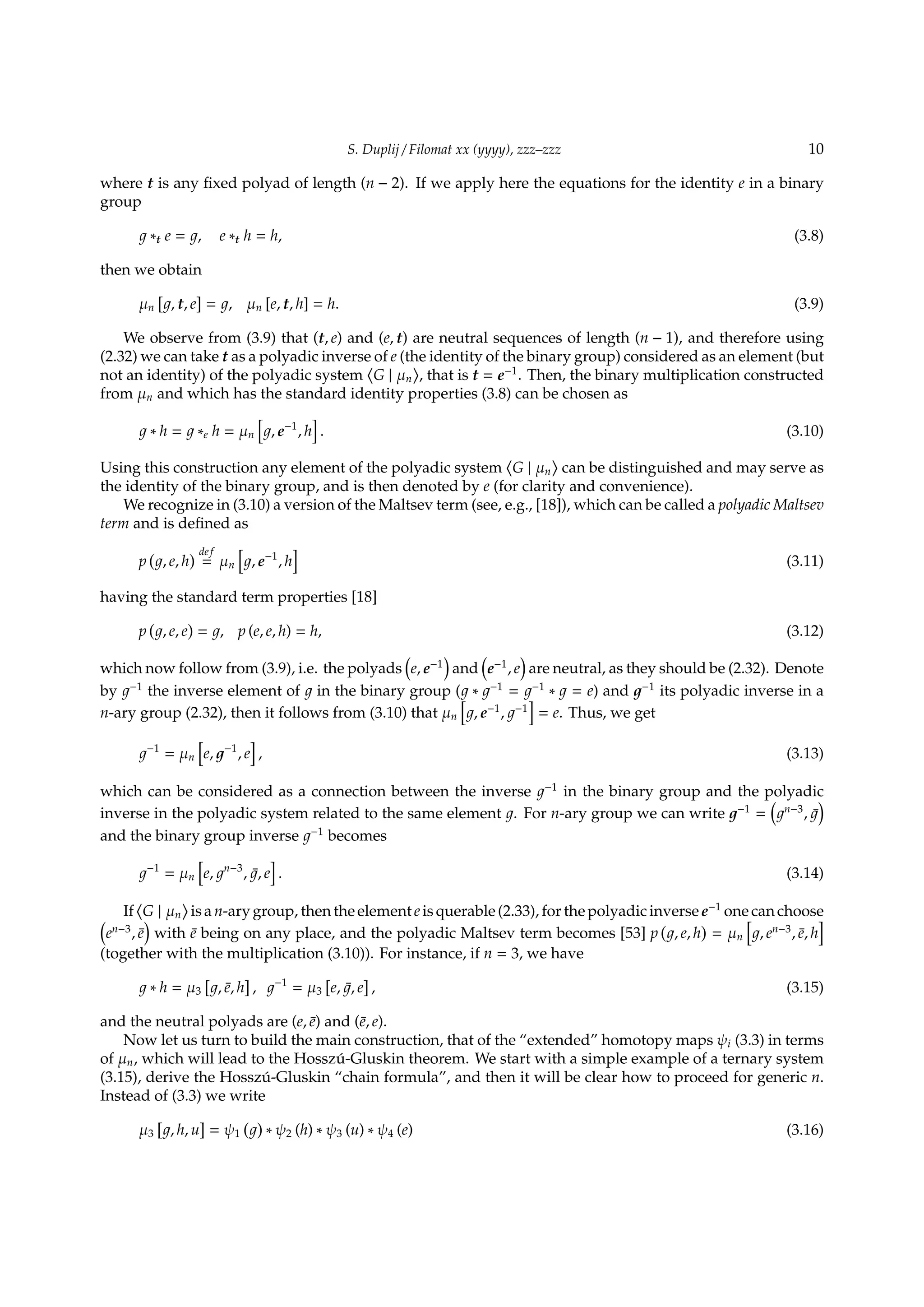 S. Duplij / Filomat xx (yyyy), zzz–zzz 10
where t is any ﬁxed polyad of length (n − 2). If we apply here the equations for the identity e in a binary
group
∗t e = , e ∗t h = h, (3.8)
then we obtain
µn
[
, t, e
]
= , µn [e, t, h] = h. (3.9)
We observe from (3.9) that (t, e) and (e, t) are neutral sequences of length (n − 1), and therefore using
(2.32) we can take t as a polyadic inverse of e (the identity of the binary group) considered as an element (but
not an identity) of the polyadic system
⟨
G | µn
⟩
, that is t = e−1
. Then, the binary multiplication constructed
from µn and which has the standard identity properties (3.8) can be chosen as
∗ h = ∗e h = µn
[
, e−1
, h
]
. (3.10)
Using this construction any element of the polyadic system
⟨
G | µn
⟩
can be distinguished and may serve as
the identity of the binary group, and is then denoted by e (for clarity and convenience).
We recognize in (3.10) a version of the Maltsev term (see, e.g., [18]), which can be called a polyadic Maltsev
term and is deﬁned as
p
(
, e, h
) def
= µn
[
, e−1
, h
]
(3.11)
having the standard term properties [18]
p
(
, e, e
)
= , p (e, e, h) = h, (3.12)
which now follow from (3.9), i.e. the polyads
(
e, e−1
)
and
(
e−1
, e
)
are neutral, as they should be (2.32). Denote
by −1
the inverse element of in the binary group ( ∗ −1
= −1
∗ = e) and −1
its polyadic inverse in a
n-ary group (2.32), then it follows from (3.10) that µn
[
, e−1
, −1
]
= e. Thus, we get
−1
= µn
[
e, −1
, e
]
, (3.13)
which can be considered as a connection between the inverse −1
in the binary group and the polyadic
inverse in the polyadic system related to the same element . For n-ary group we can write −1
=
(
n−3
, ¯
)
and the binary group inverse −1
becomes
−1
= µn
[
e, n−3
, ¯, e
]
. (3.14)
If
⟨
G | µn
⟩
is a n-ary group, then the element e is querable (2.33), for the polyadic inverse e−1
one can choose(
en−3
, ¯e
)
with ¯e being on any place, and the polyadic Maltsev term becomes [53] p
(
, e, h
)
= µn
[
, en−3
, ¯e, h
]
(together with the multiplication (3.10)). For instance, if n = 3, we have
∗ h = µ3
[
, ¯e, h
]
, −1
= µ3
[
e, ¯, e
]
, (3.15)
and the neutral polyads are (e, ¯e) and (¯e, e).
Now let us turn to build the main construction, that of the “extended” homotopy maps ψi (3.3) in terms
of µn, which will lead to the Hossz´u-Gluskin theorem. We start with a simple example of a ternary system
(3.15), derive the Hossz´u-Gluskin “chain formula”, and then it will be clear how to proceed for generic n.
Instead of (3.3) we write
µ3
[
, h, u
]
= ψ1
( )
∗ ψ2 (h) ∗ ψ3 (u) ∗ ψ4 (e) (3.16)
 