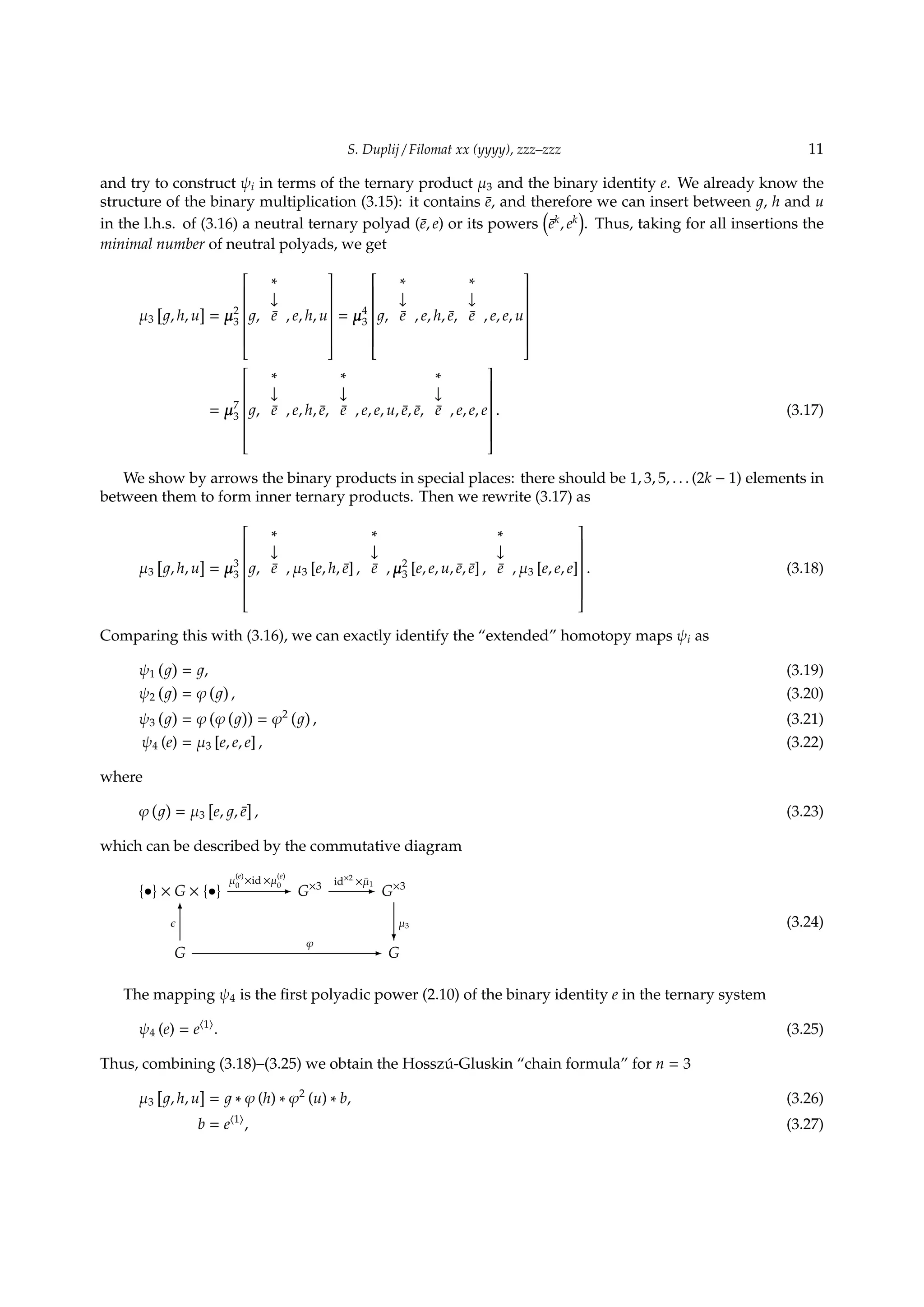 S. Duplij / Filomat xx (yyyy), zzz–zzz 11
and try to construct ψi in terms of the ternary product µ3 and the binary identity e. We already know the
structure of the binary multiplication (3.15): it contains ¯e, and therefore we can insert between , h and u
in the l.h.s. of (3.16) a neutral ternary polyad (¯e, e) or its powers
(
¯ek
, ek
)
. Thus, taking for all insertions the
minimal number of neutral polyads, we get
µ3
[
, h, u
]
= µ2
3


,
∗
↓
¯e , e, h, u


= µ4
3


,
∗
↓
¯e , e, h, ¯e,
∗
↓
¯e , e, e, u


= µ7
3


,
∗
↓
¯e , e, h, ¯e,
∗
↓
¯e , e, e, u, ¯e, ¯e,
∗
↓
¯e , e, e, e


. (3.17)
We show by arrows the binary products in special places: there should be 1, 3, 5, . . . (2k − 1) elements in
between them to form inner ternary products. Then we rewrite (3.17) as
µ3
[
, h, u
]
= µ3
3


,
∗
↓
¯e , µ3 [e, h, ¯e] ,
∗
↓
¯e , µ2
3 [e, e, u, ¯e, ¯e] ,
∗
↓
¯e , µ3 [e, e, e]


. (3.18)
Comparing this with (3.16), we can exactly identify the “extended” homotopy maps ψi as
ψ1
( )
= , (3.19)
ψ2
( )
= φ
( )
, (3.20)
ψ3
( )
= φ
(
φ
( ))
= φ2 ( )
, (3.21)
ψ4 (e) = µ3 [e, e, e] , (3.22)
where
φ
( )
= µ3
[
e, , ¯e
]
, (3.23)
which can be described by the commutative diagram
{•} × G × {•}
µ
(e)
0
×id ×µ
(e)
0- G×3 id×2
× ¯µ1
- G×3
G
ϵ
6
φ
- G
µ3
?
(3.24)
The mapping ψ4 is the ﬁrst polyadic power (2.10) of the binary identity e in the ternary system
ψ4 (e) = e⟨1⟩
. (3.25)
Thus, combining (3.18)–(3.25) we obtain the Hossz´u-Gluskin “chain formula” for n = 3
µ3
[
, h, u
]
= ∗ φ (h) ∗ φ2
(u) ∗ b, (3.26)
b = e⟨1⟩
, (3.27)
 