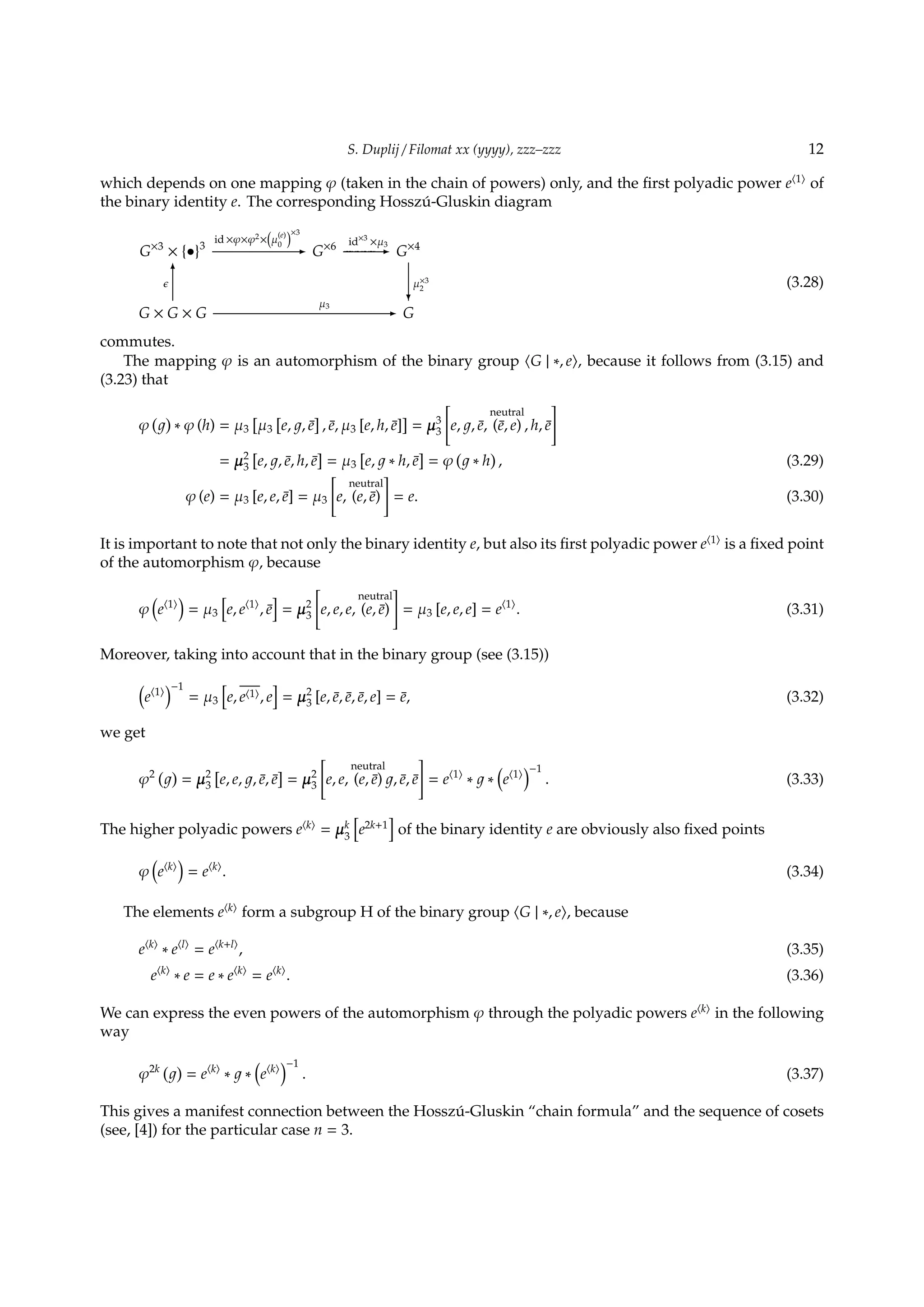 S. Duplij / Filomat xx (yyyy), zzz–zzz 12
which depends on one mapping φ (taken in the chain of powers) only, and the ﬁrst polyadic power e⟨1⟩
of
the binary identity e. The corresponding Hossz´u-Gluskin diagram
G×3
× {•}3
id ×φ×φ2
×
(
µ
(e)
0
)×3
- G×6 id×3
×µ3
- G×4
G × G × G
ϵ
6
µ3
- G
µ×3
2
?
(3.28)
commutes.
The mapping φ is an automorphism of the binary group ⟨G | ∗, e⟩, because it follows from (3.15) and
(3.23) that
φ
( )
∗ φ (h) = µ3
[
µ3
[
e, , ¯e
]
, ¯e, µ3 [e, h, ¯e]
]
= µ3
3
[
e, , ¯e,
neutral
(¯e, e) , h, ¯e
]
= µ2
3
[
e, , ¯e, h, ¯e
]
= µ3
[
e, ∗ h, ¯e
]
= φ
(
∗ h
)
, (3.29)
φ (e) = µ3 [e, e, ¯e] = µ3
[
e,
neutral
(e, ¯e)
]
= e. (3.30)
It is important to note that not only the binary identity e, but also its ﬁrst polyadic power e⟨1⟩
is a ﬁxed point
of the automorphism φ, because
φ
(
e⟨1⟩
)
= µ3
[
e, e⟨1⟩
, ¯e
]
= µ2
3
[
e, e, e,
neutral
(e, ¯e)
]
= µ3 [e, e, e] = e⟨1⟩
. (3.31)
Moreover, taking into account that in the binary group (see (3.15))
(
e⟨1⟩
)−1
= µ3
[
e, e⟨1⟩, e
]
= µ2
3 [e, ¯e, ¯e, ¯e, e] = ¯e, (3.32)
we get
φ2 ( )
= µ2
3
[
e, e, , ¯e, ¯e
]
= µ2
3
[
e, e,
neutral
(e, ¯e) , ¯e, ¯e
]
= e⟨1⟩
∗ ∗
(
e⟨1⟩
)−1
. (3.33)
The higher polyadic powers e⟨k⟩
= µk
3
[
e2k+1
]
of the binary identity e are obviously also ﬁxed points
φ
(
e⟨k⟩
)
= e⟨k⟩
. (3.34)
The elements e⟨k⟩
form a subgroup H of the binary group ⟨G | ∗, e⟩, because
e⟨k⟩
∗ e⟨l⟩
= e⟨k+l⟩
, (3.35)
e⟨k⟩
∗ e = e ∗ e⟨k⟩
= e⟨k⟩
. (3.36)
We can express the even powers of the automorphism φ through the polyadic powers e⟨k⟩
in the following
way
φ2k ( )
= e⟨k⟩
∗ ∗
(
e⟨k⟩
)−1
. (3.37)
This gives a manifest connection between the Hossz´u-Gluskin “chain formula” and the sequence of cosets
(see, [4]) for the particular case n = 3.
 